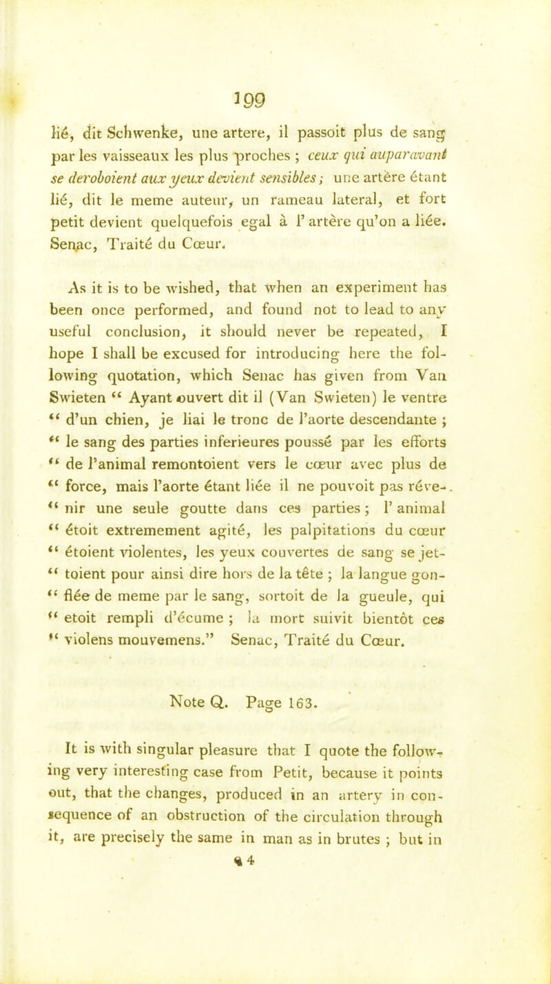 Ii6, dit Schwenke, une artere, il passoit plus de sang par les vaisseaux les plus proches ; ceux qui auparcuvant se deroboient auxyeux devient sensibles; une artere etant dit le meme auteur, un l'ameau lateral, et fort petit devient quelquefois egal a 1’ artere qu’on a li6e. Seqac, Traite du Coeur. As it is to be wished, that when an experiment has been once performed, and found not to lead to any useful conclusion, it should never be repeated, I hope I shall be excused for introducing here the fol- lowing quotation, which Senac has given from Van Swieten “ Ayant ouvert dit il (Van Swieten) le ventre “ d’un chien, je liai le tronc de 1’aorte descendante ; le sang des parties inferieures pousse par les efforts “ de Panimal remontoient vers le coeur avec plus de “ force, mais l’aorte 6tant liee il ne pouvoit pas reve-. “ nir une seule goutte dans ces parties; 1’animal “ £toit extremement agite, les palpitations du coeur “ etoient violentes, les yeux couvertes de sang se jet- “ toient pour ainsi dire hors de la t£te ; la langue gon- “ flee de meme par le sang, sortoit de la gueule, qui etoit rempli d’dcume ; la mort suivit bientot ces violens mouvemens.” Senac, Traite du Coeur. Note Q.. Page 163. It is with singular pleasure that I quote the follow- ing very interesting case from Petit, because it points out, that the changes, produced in an artery in con- sequence of an obstruction of the circulation through it, are precisely the same in man as in brutes ; but in <i4