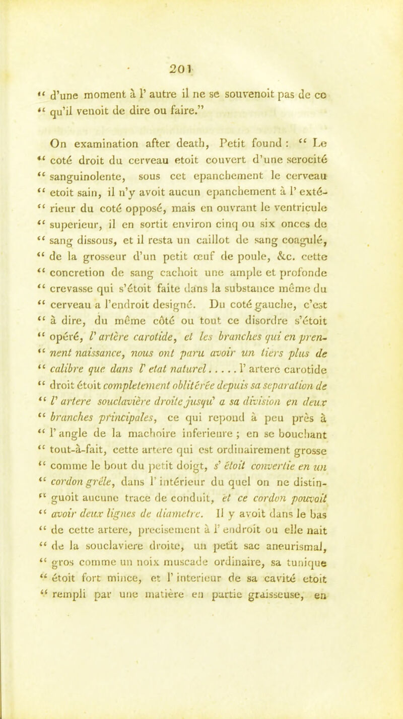 “ d’une moment a 1’ autre il ne se souvenoit pas de co *l qu’il venoit de dire ou faire.” On examination after death, Petit found : “ Le “ cot6 droit du cerveau etoit couvcrt d’une serocite “ sanguinolente, sous cet epanchement le cerveau “ etoit sain, il n’y avoit aucun epanchement a 1’ extd- “ rieur du cot6 oppose, mais en ouvrant le ventricule “ superieur, il en sortit environ cinq ou six onces de “ sang dissous, et il resta un caillot de sang coagule, de la grosseur d’un petit ceuf de poule, &c. cette “ concretion de sang cachoit une ample et profonde “ crevasse qui s’6toit faite dans la substance meme du “ cerveau a Pendroit designe. Du cot6 gauche, c’est “ a dire, du meme cAte ou tout ce disordre s’etoit “ oper6, l' artere carolide, cl les branches qui en pren- “ nmt naissance, nous ont paru avoir un tiers plus de “ calibre que. dans V etat natural 1’ artere carotide “ droit 6toit completement obliteree dcpuis sa separation de “ V artere souclavicre droitejusqu' a sa division en deux 11 branches principals, ce qui repond a peu pres a “ 1’angle de la machoire inferieure ; en se bouchant “ tout-a-fait, cette artere qui cst ordinairement grosse “ coniine le bout du petit doigt, s' etoit convertie en un “ cordon grille, dans 1’int6rieur du quel on ne distin- (t guoit aucune trace de conduit, et ce cordon pouvoit “ avoir deux lignes de diametre. Il y avoit dans le bas “ de cette artere, precisement a 1’ endroit ou el'e nait “ de la souclaviere droite, un petit sac aneurismal, “ gros comme un noix muscade ordinaire, sa tunique “ etoit fort mince, et 1’ interieur de sa cavite etoit “ rempli par une inatiere en partie graisseuse, en