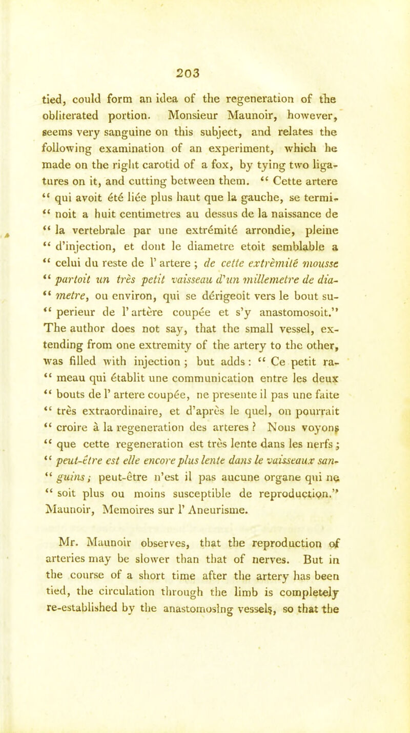 tied, could form an idea of the regeneration of the obliterated portion. Monsieur Maunoir, however, seems very sanguine on this subject, and relates the following examination of an experiment, which he made on the right carotid of a fox, by tying two liga- tures on it, and cutting between them. “ Cette artere “ qui avoit et6 liee plus haut que la gauche, se termi- “ noit a huit centimetres au dessus de la naissance de “ la vertebrale par une extr£mite arrondie, pleine “ d’injection, et dont le diametre etoit semblable a “ celui du reste de 1’ artere ; de cette extremile mousse “ par toil un tres petit vaisseau d'un millemetre de dia- “ metre, ou environ, qui se derigeoit vers le bout su- “ perieur de 1’ artere coupee et s’y anastomosoit.” The author does not say, that the small vessel, ex- tending from one extremity of the artery to the other, was filled with injection ; but adds: <c Ce petit ra- “ meau qui etablit une communication entre les deux “ bouts de P artere couple, ne presente il pas une faite “ tres extraordinaire, et d’apres le quel, on pourrait “ croire a la regeneration des arteres ? Nous voyong “ que cette regeneration est tres lente dans les nerfs ; ‘c peut-etre est elle encore plus lente dans le vaisseaux san- “ guins; peut-etre n’est il pas aucune organe qui ne “ soit plus ou moins susceptible de reproduction.’' Maunoir, Memoires sur P Aneurisme. Mr. Maunoir observes, that the reproduction of arteries may be slower than that of nerves. But in the course of a short time after the artery has been tied, the circulation through the limb is completely re-established by the anastomosing vessel?, so that the