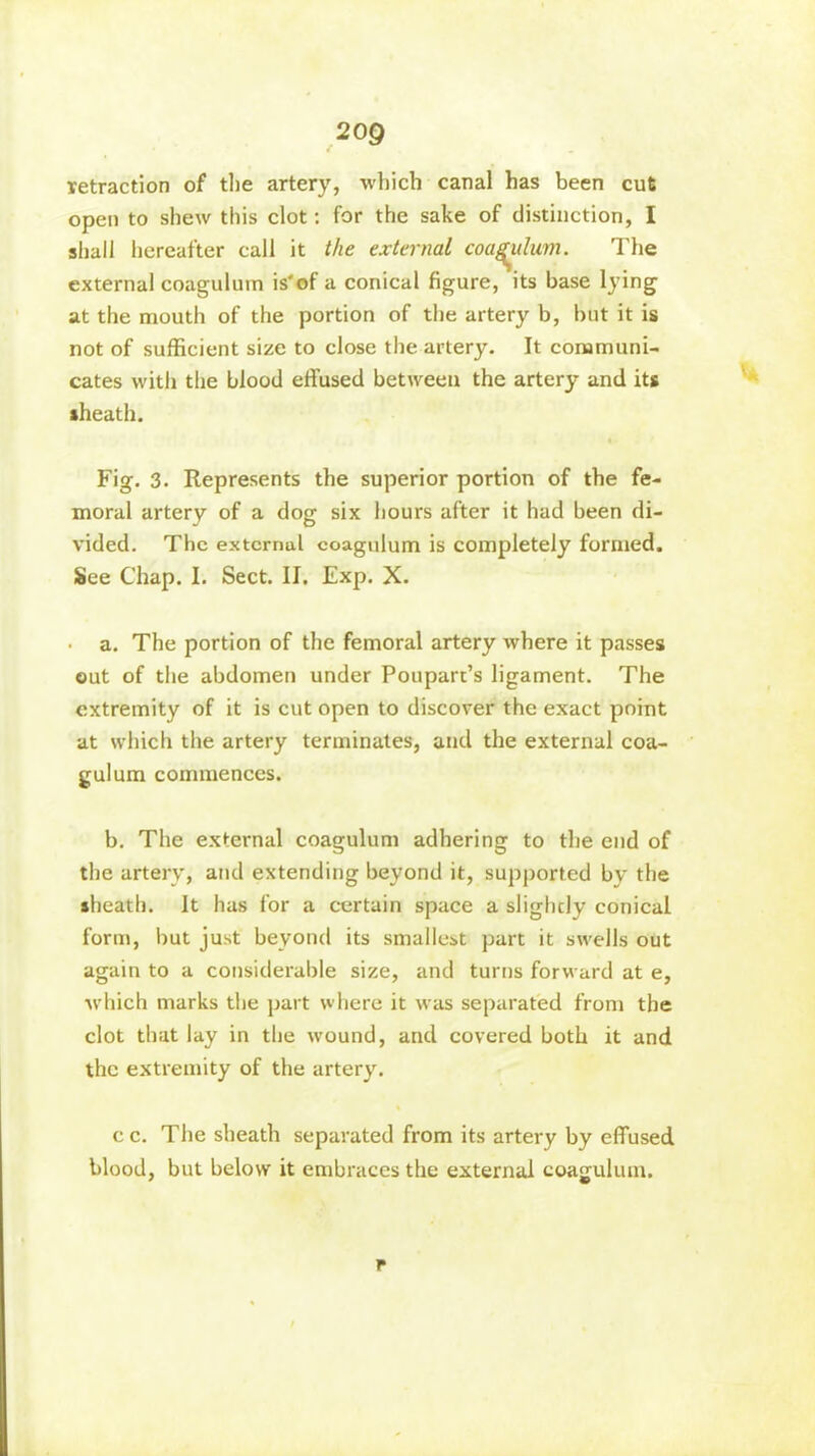 retraction of the artery, which canal has been cut open to shew this clot: for the sake of distinction, I shall hereafter call it the external coagulum. The external coagulum is'of a conical figure, its base lying at the mouth of the portion of the artery b, but it is not of sufficient size to close the artery. It communi- cates with the blood effused between the artery and its sheath. « Fig. 3. Represents the superior portion of the fe- moral artery of a dog six hours after it had been di- vided. The external coagulum is completely formed. See Chap. I. Sect. IJ. Exp. X. • a. The portion of the femoral artery where it passes out of the abdomen under Poupart’s ligament. The extremity of it is cut open to discover the exact point at which the artery terminates, and the external coa- gulum commences. b. The external coagulum adhering to the end of the artery, and extending beyond it, supported by the sheath. It has for a certain space a slightly conical form, but just beyond its smallest part it swells out again to a considerable size, and turns forward at e, which marks the part where it was separated from the clot that lay in the wound, and covered both it and the extremity of the artery. cc. The sheath separated from its artery by effused blood, but below it embraces the external coagulum. r