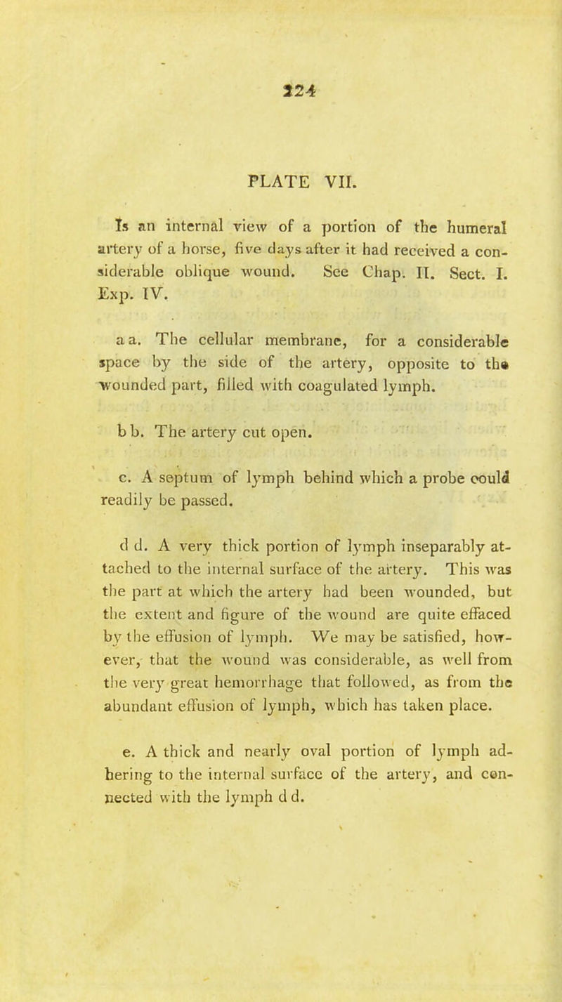 224 PLATE VII. Is an internal view of a portion of the humeral artery of a horse, five days after it had received a con- siderable oblique wound. See Chap. II. Sect. I. Exp. IV. a a. The cellular membrane, for a considerable space by the side of the artery, opposite to tb# wounded part, filled with coagulated lymph. bb. The artery cut open. c. A septum of lymph behind which a probe could readily be passed. d d. A very thick portion of lymph inseparably at- tached to the internal surface of the artery. This was the part at which the artery had been wounded, but the extent and figure of the wound are quite effaced by the effusion of lymph. We may be satisfied, how- ever, that the wound was considerable, as well from the very great hemorrhage that followed, as from the abundant effusion of lymph, which has taken place. e. A thick and nearly oval portion of lymph ad- hering to the internal surface of the artery, and con- nected with the lymph d d.