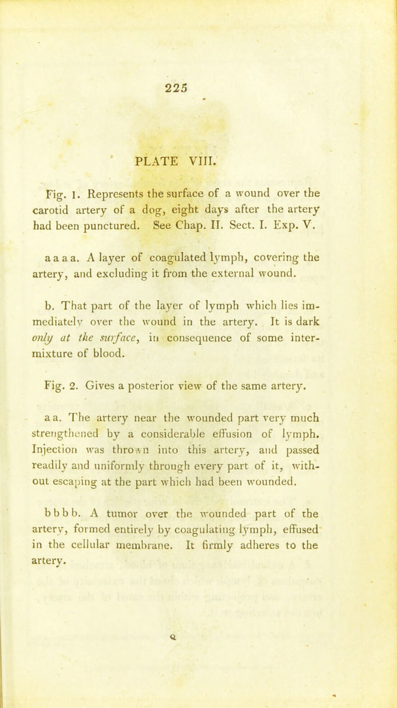 225 PLATE VIII. Fig. 1. Represents the surface of a wound over the carotid artery of a dog, eight days after the artery had been punctured. See Chap. II. Sect. I. Exp. V. aaaa. A layer of coagulated lymph, covering the artery, and excluding it from the external wound. b. That part of the layer of lymph which lies im- mediatelv over the wound in the artery. It is dark only at the surface, in consequence of some inter- mixture of blood. Fig. 2. Gives a posterior view of the same artery. a a. The artery near the wounded part very much strengthened by a considerable effusion of lymph. Injection was thrown into this artery, and passed readily and uniformly through every part of it, with- out escaping at the part which had been wounded. bbbb. A tumor over the wounded part of the artery, formed entirely by coagulating lymph, effused in the cellular membrane. It firmly adheres to the artery. <3.