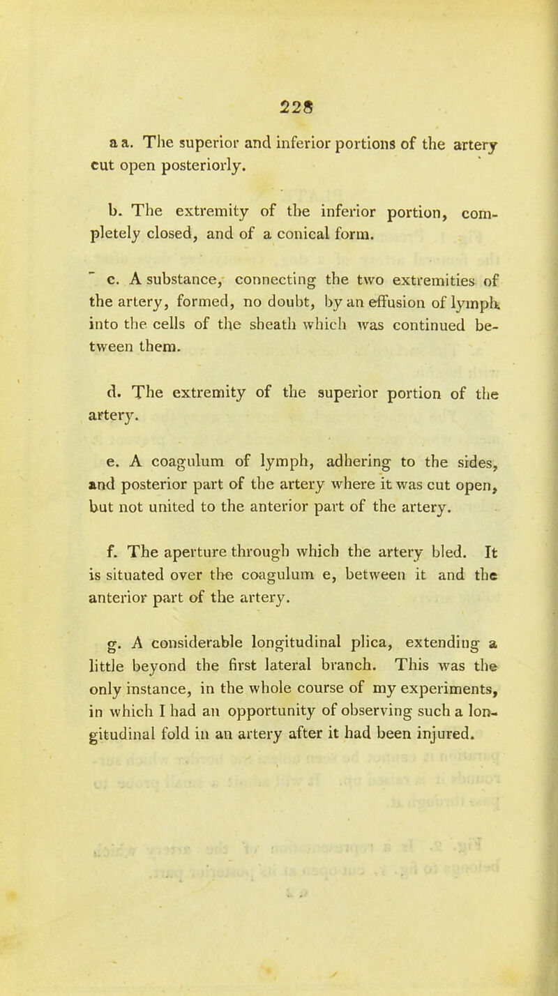 228 a a. The superior and inferior portions of the artery cut open posteriorly. b. The extremity of the inferior portion, com- pletely closed, and of a conical form. c. A substance, connecting the two extremities of the artery, formed, no doubt, by an effusion of lymph, into the cells of the sheath which was continued be- tween them. d. The extremity of the superior portion of the artery. e. A coagulum of lymph, adhering to the sides, and posterior part of the artery where it was cut open, but not united to the anterior part of the artery. f. The aperture through which the artery bled. It is situated over the coagulum e, between it and the anterior part of the artery. g. A considerable longitudinal plica, extending a little beyond the first lateral branch. This was the only instance, in the whole course of my experiments, in which I had an opportunity of observing such a lon- gitudinal fold in an artery after it had been injured.