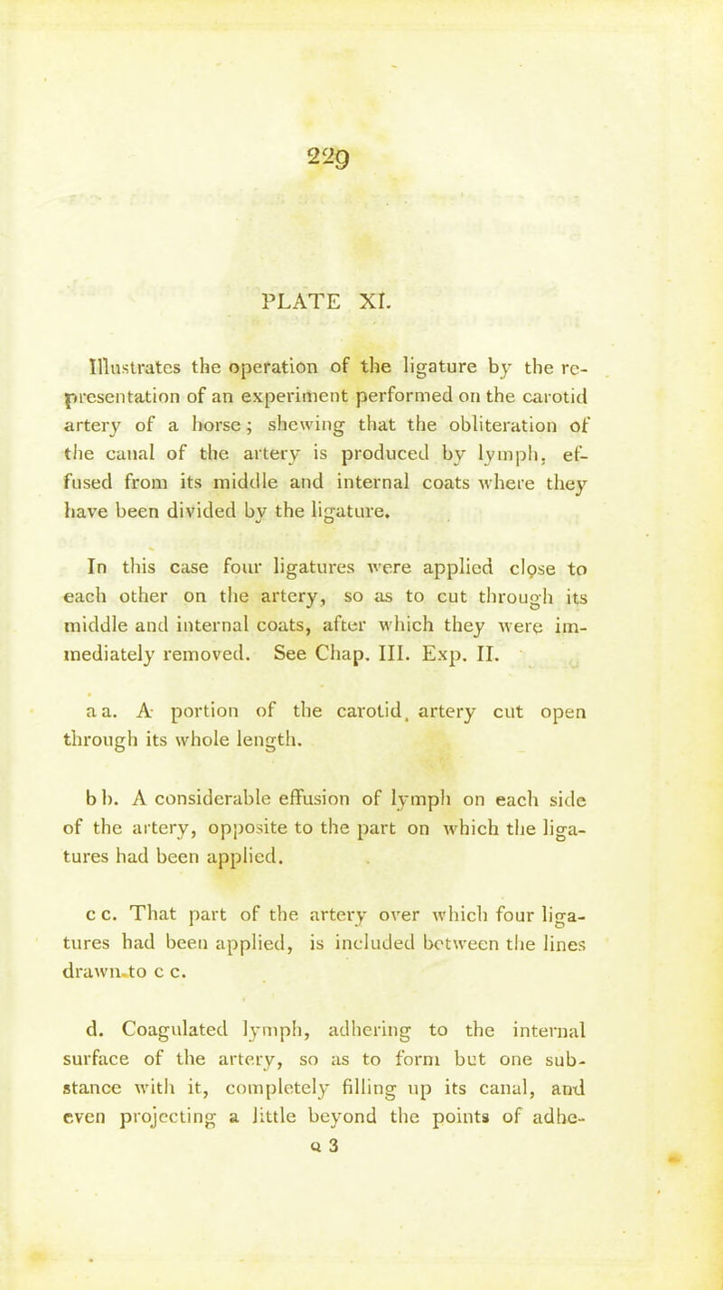 22g PLATE XI. Illustrates the operation of the ligature by the re- presentation of an experiment performed on the carotid artery of a horse; shewing that the obliteration of the canal of the artery is produced by lymph, ef- fused from its middle and internal coats where they have been divided by the ligature. In this case four ligatures were applied clpse to each other on the artery, so as to cut through its middle and internal coats, after which they were im- mediately removed. See Chap. III. Exp. II. a a. A portion of the carotid, artery cut open through its whole length. b b. A considerable effusion of lymph on each side of the artery, opposite to the part on which the liga- tures had been applied. c c. That part of the artery over which four liga- tures had been applied, is included between the lines drawiuto c c. d. Coagulated lymph, adhering to the internal surface of the artery, so as to form bet one sub- stance with it, completely filling up its canal, and even projecting a little beyond the points of adbe- « 3