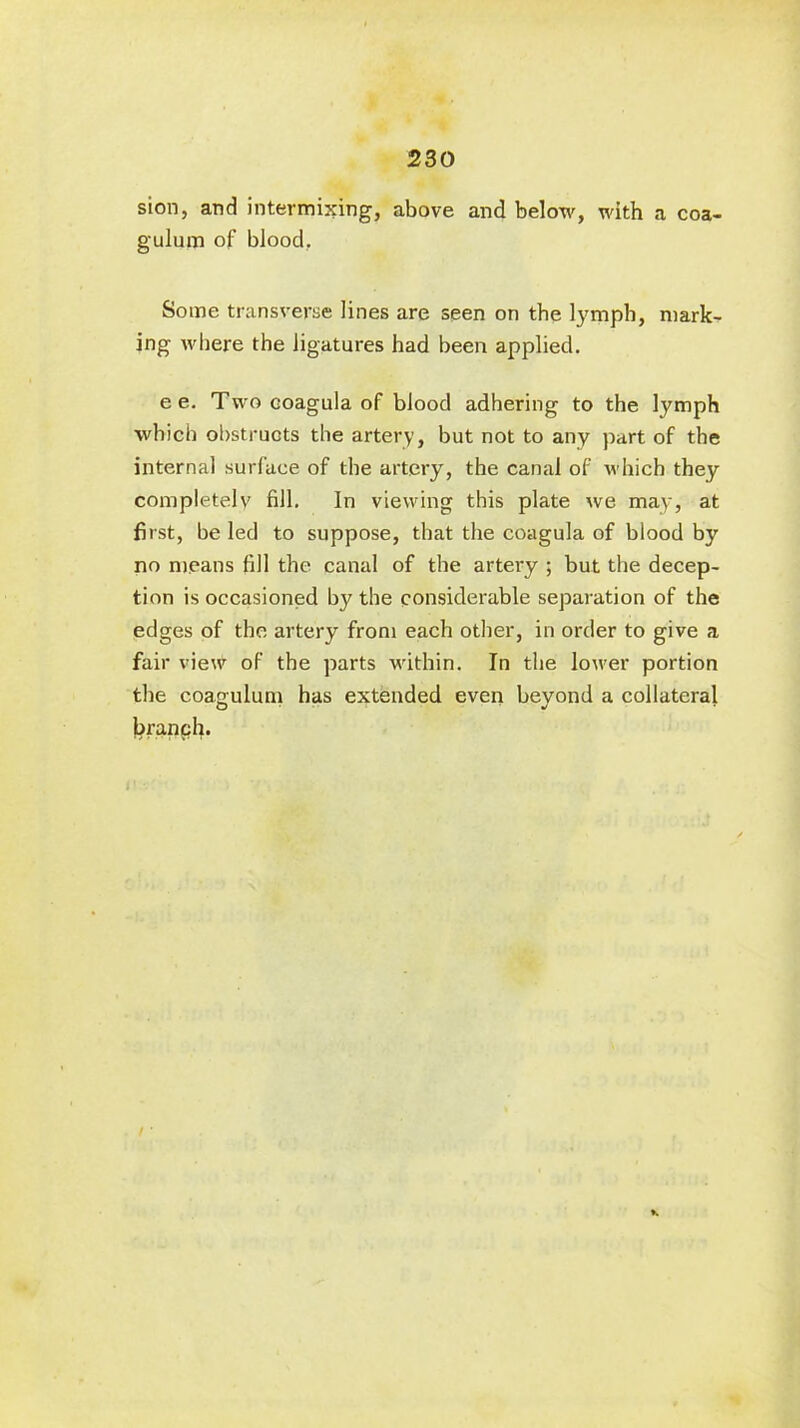 230 sion, and intermixing, above and below, with a coa- gulum of blood, Some transverse lines are seen on the lymph, mark- ing where the ligatures had been applied. e e. Two coagula of blood adhering to the lymph which obstructs the artery, but not to any part of the internal surface of the artery, the canal of which they completely fill. In viewing this plate we may, at first, be led to suppose, that the coagula of blood by no means fill the canal of the artery ; but the decep- tion is occasioned by the considerable separation of the edges of the artery from each other, in order to give a fair view of the parts within. In the lower portion the coaeulum has extended even bevond a collateral branch.