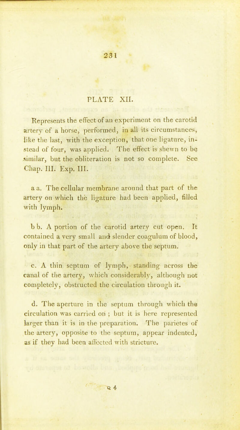 PLATE XII. Represents the effect of an experiment on the carotid artery of a horse, performed, in all its circumstances, like the last, with the exception, that one ligature, in- stead of four, was applied. The effect is shewn to be similar, but the obliteration is not so complete. See Chap. III. Exp. III. a a. The cellular membrane around that part of the artery on which the ligature had been applied, filled with lymph. b b. A portion of the carotid artery cut open. It contained a very small and slender coagulum of blood, only in that part of the artery above the septum. c. A thin septum of lymph, standing across the canal of the artery, which considerably, although not completely, obstructed the circulation through it. d. The aperture in the septum through which the circulation was carried on ; but it is here represented larger than it is in the preparation. The parietes of the artei'y, opposite to the septum, appear indented, as if they had been affected with stricture. Q 4