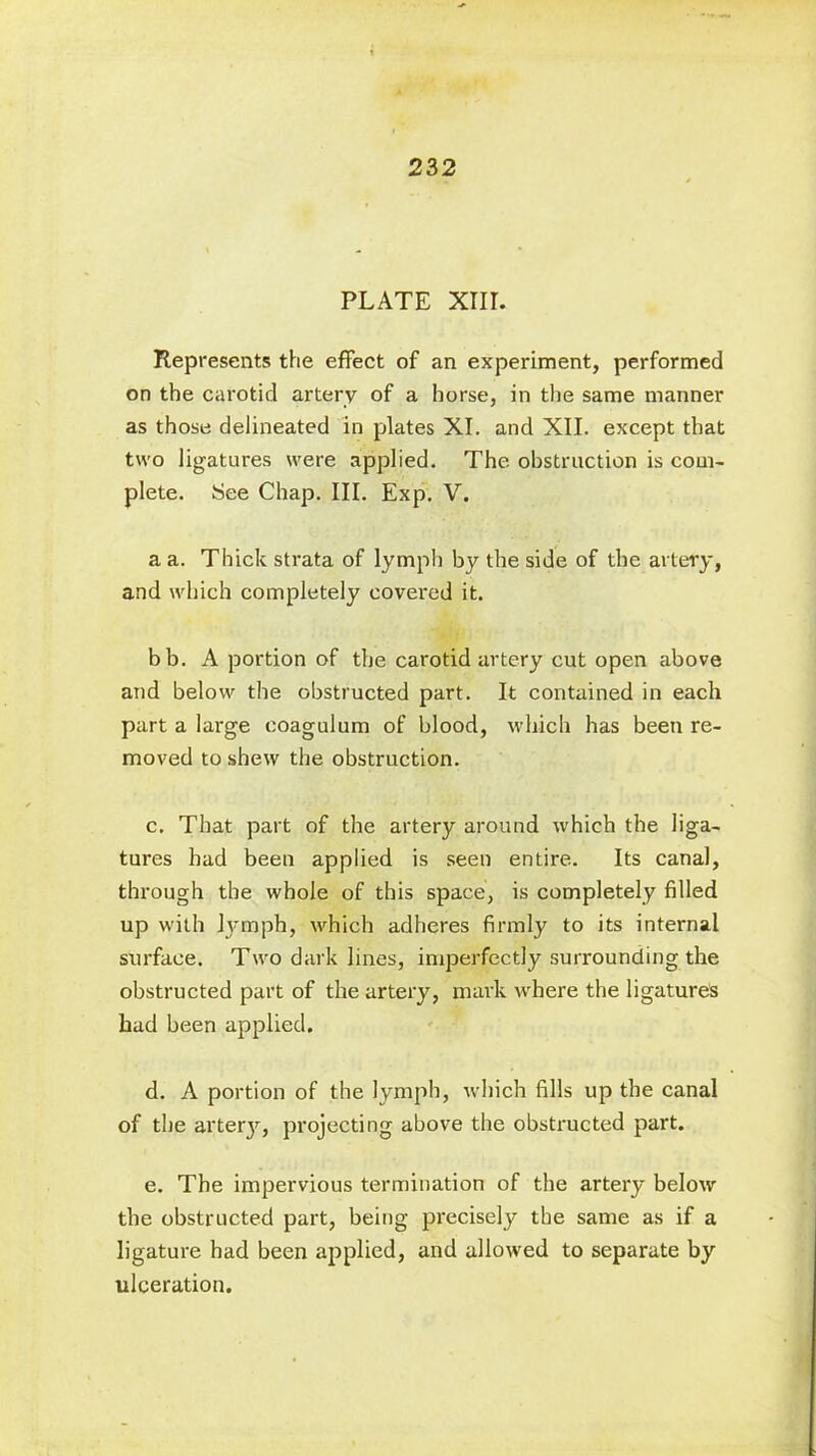 PLATE XIII. Represents the effect of an experiment, performed on the carotid artery of a horse, in the same manner as those delineated in plates XI. and XII. except that two ligatures were applied. The obstruction is com- plete. See Chap. III. Exp. V. a a. Thick strata of lymph by the side of the artery, and which completely covered it. bb. A portion of the carotid artery cut open above and below the obstructed part. It contained in each part a large eoagulum of blood, which has been re- moved to shew the obstruction. c. That part of the artery around which the liga- tures had been applied is seen entire. Its canal, through the whole of this space, is completely filled up with lymph, which adheres firmly to its internal surface. Two dark lines, imperfectly surrounding the obstructed part of the artery, mark where the ligatures had been applied. d. A portion of the lymph, which fills up the canal of the arterjr, projecting above the obstructed part. e. The impervious termination of the artery below the obstructed part, being precisely the same as if a ligature had been applied, and allowed to separate by ulceration.