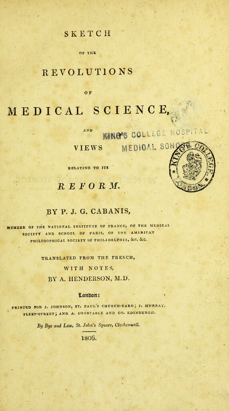 SKETCH OF THE REVOLUTIONS OF MEDICAL SCIENCE. VIEWS MEDICAL SOH REtATINO TO ITS REFORM, BY P. J. G. CABANIS, MEMBBR OF THE NATIOMAI. INSTITUTE OF FRANCE, OF THE MEDICAL SOCIETY AND SCHOOL OF PARIS, OF THE AMERICAN PHILOSOPIIICAI. SOCIETY OF PHILADELPHIA, ScC. 6cC. TRANSLATED FROM THE FRENCH, WITHNOTES, BY A. HENDERSON, M.D. ionuottj ' • PRINTED ÏOR J. J0HN80N, ST. PAUL's CHURCH-YABD; J. MVV.RAi, ILEBT-STREETJ AND A. CONSTABLE AND CO. EDINBURGH. By Bye and Law, St. John's Square, ClerhenwelL 1806.