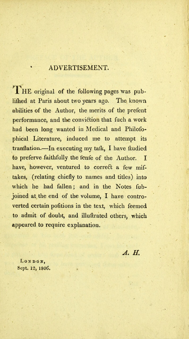 ADVERTISEMENT. The original of the following pages Was pub- liflied at Paris about two years ago. The known abilities of the Author, the merits of the prefent performance, and the conviétion that fuch a work had been long wanted in Medical and Philofo- phical Literature, induced me to attempt its tranflation.—In executing my talk, I have ftudied io preferve faithfully the fenfe of the Author. I have, however, ventured to correal a few mif- takes, (relating chiefly to names and titles) into which he had fallen ; and in the Notes fub- joined at the end of the volume, I have contro- verted certain pofitions in the text, which feemed to admit of doubt, and illuftrated others, which appeared to require explanation. Lo K D d N, Sept. 12, 1805.