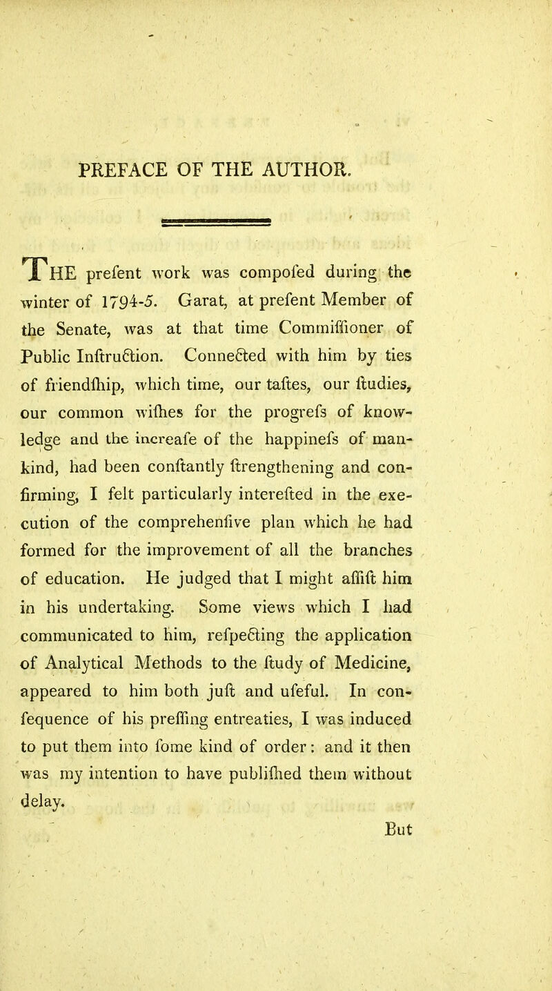 PREFACE OF THE AUTHOR. The prefent work was compofed during the winter of 1794-5. Garat, at prefent Member of the Senate, was at that time Commiffioner of Public Inftruftion. Conne6ted with him by ties of friendfhip, which time, our taftes, our lludies, our common wifhes for the progrefs of know- ledge and the increafe of the happinefs of man- kind, had been conftantly ftrengthening and con- firming, I felt particularly interefted in the exe- cution of the comprehenfive plan which he had formed for the improvement of all the branches of education. He judged that I might alTift him in his undertaking. Some views which I had communicated to him, refpe6ting the application of Analytical Methods to the ftudy of Medicine, appeared to him both juft and ufeful. In con- fequence of his preffing entreaties, I was induced to put them into fome kind of order : and it then was my intention to have publifiied them without delay. But