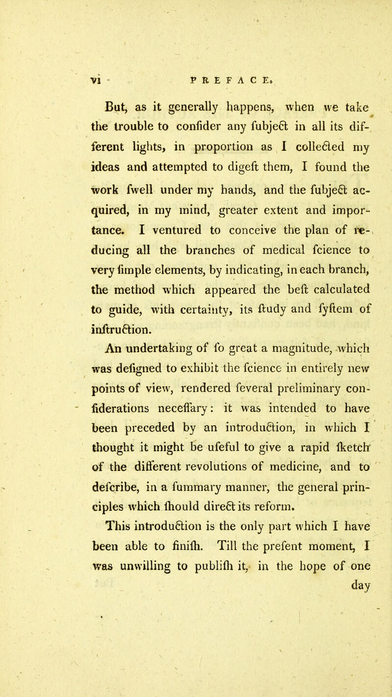 Vi ' PREFACE» But> as it generally happens, when we take the trouble to confider any fubjeft in all its dif- ferent lights, in proportion as 1 colleded my ideas and attempted to digeft them, I found the work fwell under my hands, and the fubjeft ac- quired, in my mind, greater extent and impor- tance. I ventured to conceive the plan of re- ducing all the branches of medical fcience to very limple elements, by indicating, in each branch, the method which appeared the beft calculated to guide, with certainty, its ftudy and fyftem of inftruftion. An undertaking of fo great a magnitude, which was deligned to exhibit the fcience in entirely new points of view, rendered feveral preliminary con- - liderations neceflary : it was intended to have been preceded by an introduction, in which I ' thought it might be ufeful to give a rapid Iketch of the different revolutions of medicine, and to  defcribe, in a fummary manner, the general prin- ciples which Ihould direft its reform. This introduftion is the only part which I have been able to finilh. Till the prefent moment, I was unwilling to publifti it, in the hope of one day