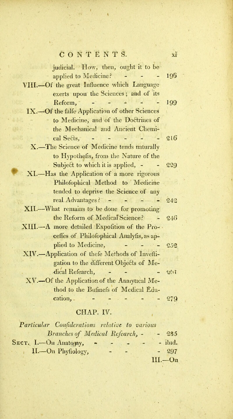 CONTENTS. judicial. How, then, ought it to be applied to Medicine.'' - - - 196 Vni.—Of the great Influence which Language exerts upon the Sciences ; and of its Reform, - - - - - 199 IX.—Of the falfe AppHcation of other Sciences to Medicine, and of the Doftrines of the Mechanical and Ancient Chemi- cal Sefts, _____ 216 X.—The Science of Medicine tends naturally to Hypothelis, from the Nature of the Subject to which it is applied, - - 229 ^ XI.—Has the Application of a more rigorous Philofophical Method to Medicine tended to deprive the Science of any real Advantages - - - - 242 XII.—What remains to be done for promoting the Reform of Medical Science.'* - 246 XIII. —-A more detailed Expofition of the Pro-' • ceffes of Philofophical Analylis, as ap- plied to Medicine, - - - XIV. —Application of thefe Methods of Invelli- gation to the different Objefts of Me- -dical Refearch, - - - '3ti I Xy.—Of the Application of the Analytical Me- thod to the Bufmefs of Medical Édu- cation, _____ o-^g CHAP. IV. ParticuJdr Confideratlons relative to various Branches of Medical Refearch, - - 2S5 KCT. I.—Oh Anatq-fiy, - - - - - ibid , IL—On Phyliology, - - - 297 III.—On