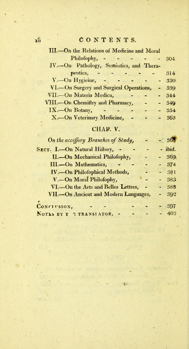 III. —On the Relations of Medicine and Moral Philofophy, ----- 304 ÏV.—On Pathology^ Semiotics, and Thera- peutics, - - - - - 314 V. —On Hygieine, - - - - 330, VI.—On Surgery and Surgical Operations, - 339 VII.—On Materia Medica, - - . 344 VIII.—On Chemiftry and Pharmacy, - - 349 IX.—On Botany, ----- 354 X.—On Veterinary Medicine, - - - 363 CHAP. V. On the accejfory Branches of Study^ - - 3^ Sect. I.—On Natural Hiftoiy, - - - - ibid. II.—On Mechanical Philofophy, - - 369, III .-—On Mathematics, - 374 IV. —On Philofophical Methods, - - 3?! v.—On Moral Philofophy, : ' - - 383 VI. —On the Arts and Belles Lettres, - - 388 VII.—On Ancient and Modern Languages, - 392 CONCIVSION, - - - - - 397 KoTtb BY T î TRANSI ATOR, - - - - 403