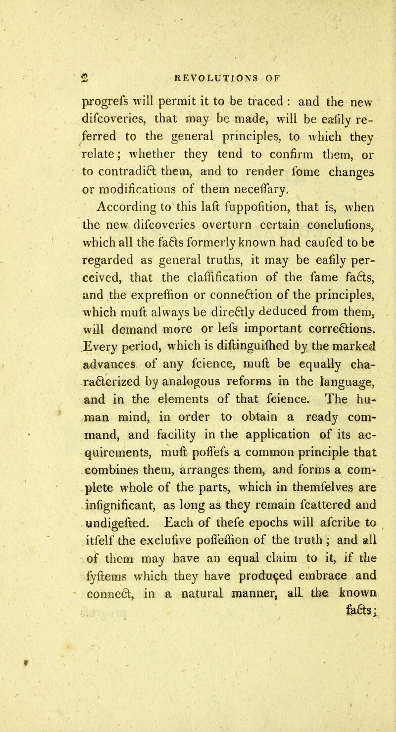 progrefs will permit it to be traced : and the new difcoveries, that may be made, will be ealily re- ferred to the general principles, to which they relate ; whether they tend to confirm them, or to contradift them, and to render fome changes or modifications of them neceffary. According to this laft fuppofition, that is, when the new difcoveries overturn certain conclufions, which all the fatls formerly known had caufed to be regarded as general truths, it may be eafily per- ceived, that the claffification of the fame faéls, and the expreffion or connection of the principles, which muft always be direftly deduced from them, will demand more or lefs important correftions. Every period, which is diftinguiftied by the marked advances of any fcience, muft be equally cha- raélerized by analogous reforms in the language, and in the elements of that feience. The hu- man mind, in order to obtain a ready com- mand, and facility in the application of its ac- quirements, muft pofTefs a common principle that combines them, arranges them, and forms a com- plete whole of the parts, which in themfelves are infignificant, as long as they remain fcattered and undigefted. Each of thefe epochs will afcribe to itfelf the exclufive poffeffion of the truth ; and all of them may have an equal claim to it, if the fyftems which they have produi^ed embrace and ^ conneOl, in a natural manner, aLL the known Éaôts; r