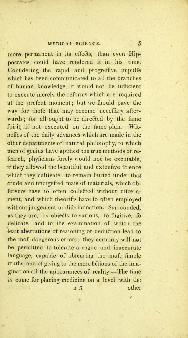 more permanent in its effects, than even Hip- pocrates could have rendered it in his time. Confidering the rapid and progreffive impulfe which has been communicated to all the branches of human knowledge, it would not be fufficient to execute merely the reforms which are required at thé prefent moment ; but we fliould pave the way for thofe that may become necelTary after- wards ; for all ought to be directed by the fame fpirit, if not executed on the fame plan. Wit- neffes of the daily advances which are made in the other departments of natural philofophy, to which men of genius have applied the true methods of re- fearch, phyiicians furely would not be excufable, if they allowed the beautiful and extenfive fcience which they cultivate, to remain buried under that crude and undigefted mafs of materials, which ob- fervers have fo often collefited Mdthout difcern- ment, and which theorifts have fo gften employed \yithout judgement or difcrimination. Surrounded, as they are, by objefts fo various, fo fugitive, fo delicate, and in the examination of which the leaft aberrations of reafoning or deduction lead to the moft dangerous errors ; they certainly will not be permitted to tolerate a vague and inaccurate language, capable of obfcuring the moft fimple truths, and of giving to the mere fictions of the ima- gination all the appearances of reality.—The time is come for placing medicine on a level with the B 3 other