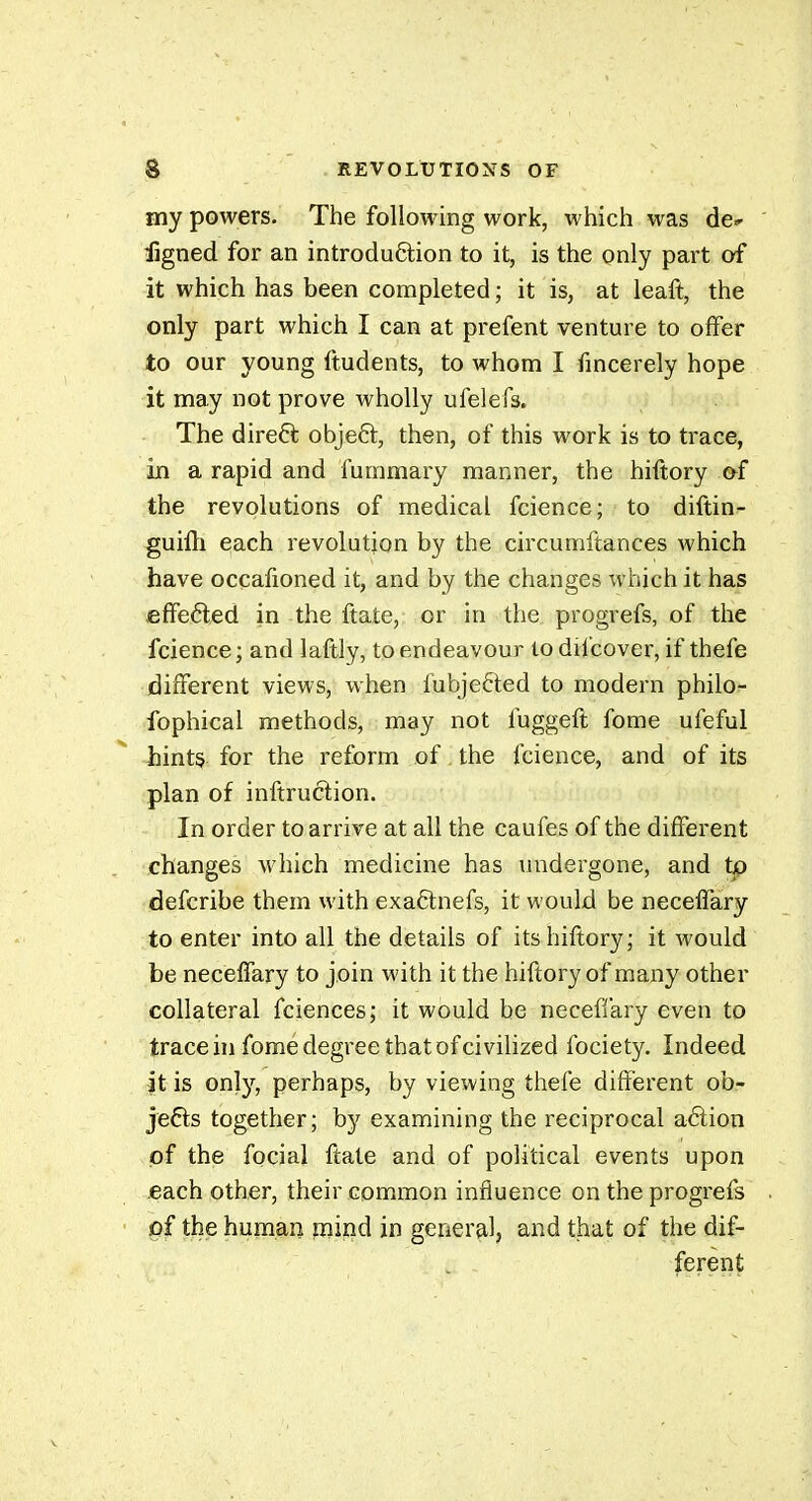 my powers. The following work, which was de^ figned for an introduôlion to it, is the only part of it which has been completed ; it is, at leaft, the only part which I can at prefent venture to offer to our young ftudents, to whom I fmcerely hope it may not prove wholly ufelefs. The direft objeâ:, then, of this work is to trace, in a rapid and fummary manner, the hiftory &î the revolutions of medical fcience; to diftin- guifli e;ach revolution by the circumftances which have occafioned it, and by the changes which it has effeéled in the ftate, or in the progrefs, of the fcience; and laftly, to endeavour todifcover, if thefe different views, when fubjefted to modern philof fophical methods, may not luggeft fome ufeful hints for the reform of the fcience, and of its plan of inftruction. In order to arrive at all the caufes of the different changes Avhich medicine has undergone, and tp defcribe them with exaêlnefs, it would be neceffary to enter into all the details of its hiftory; it would be neceffary to join with it the hiftory of many other collateral fciences; it would be neceffary even to trace hj fome degree that of civilized fociety. Indeed it is onl}^, perhaps, by viewing thefe different ob- jets together; by examining the reciprocal adion of the focial ftate and of political events upon each other, their common influence on the progrefs ' of the human naind in general, and that of the dif- ferent;