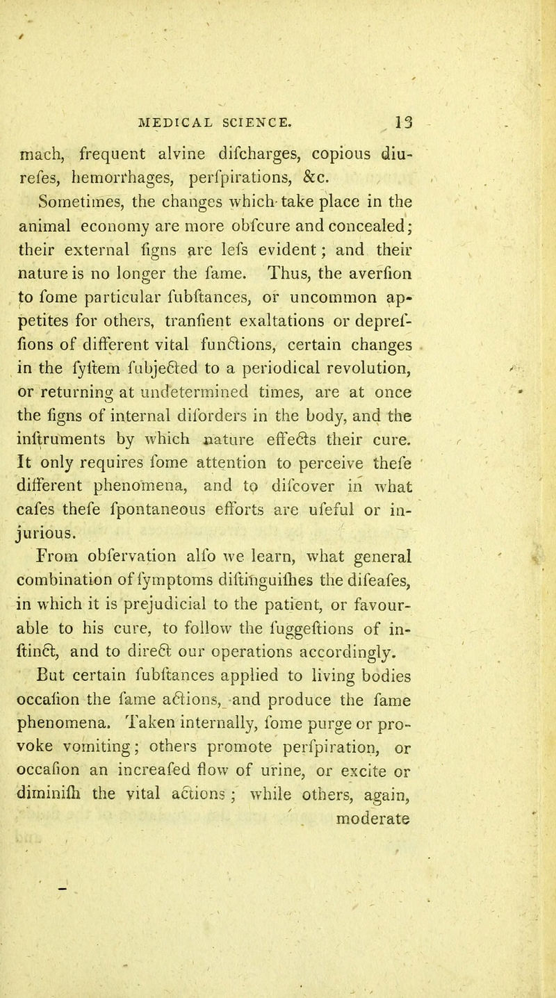 mach, frequent alvine difcharges, copious diu- refes, hemorrhages, perfpu'ations, &c. Sometimes, the changes which-take place in the animal economy are more obfcure and concealed; their external figns are lefs evident ; and their nature is no longer the fame. Thus, the averfion to fome particular fubftances, or uncommon ap- petites for others, traniient exaltations or depref- fions of different vital funftions, certain changes in the fyltem fubje&ed to a periodical revolution, or returning at undetermined times, are at once the figns of internal diforders in the body, and the inftruments by which nature effects their cure. It only requires fome attention to perceive thefe different phenomena, and to difcover in what cafes thefe fpontaneous efforts are ufeful or in- jurious. From obfervation alfo we learn, what general combination of fymptoms diftiliguifhes the difeafes, in which it is prejudicial to the patient, or favour- able to his cure, to follow the fuggeftions of in- ftinft, and to direêl our operations accordingly. But certain fubftances applied to living bodies occafion the fame aftions, and produce the fame phenomena. Taken internally, fome purge or pro- voke vomiting; others promote perfpiration, or occafion an increafed flow of urine, or excite or diminilh the vital actions ; while others, again, moderate