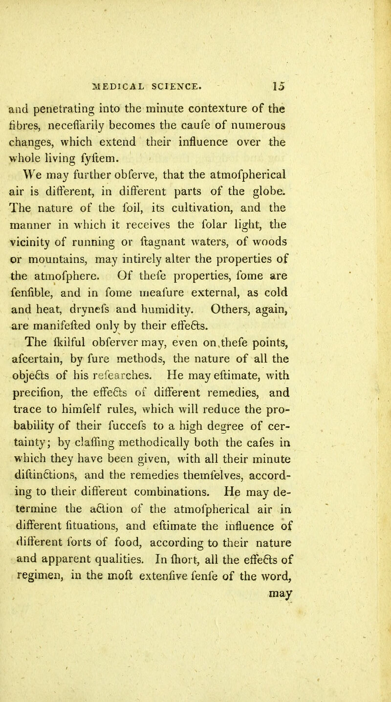 and penetrating into the minute contexture of the fibres, neceflfarily becomes the caule of numerous changes, which extend their influence over the whole living fyftem. We may further obferve, that the atmofpherical air is different, in different parts of the globe. The nature of the foil, its cultivation, and the manner in which it receives the folar light, the vicinity of running or ftagnant waters, of woods or mountains, may intirely alter the properties of the atmofphere. Of thefe properties, fome are fenfible, and in fome meafure external, as cold and heat, drynefs and humidity. Others, again, are manifefled only by their effefts. The flcilful obfervermay, even on,thefe points, afcertain, by fure methods, the nature of all the objefts of his refearches. He may eftimate, with precilion, the efifefts of different remedies, and trace to himfelf rules, which will reduce the pro- bability of their fuccefs to a high degree of cer- tainty; by claffing methodically both the cafes in which they have been given, with all their minute diftinêtions, and the remedies themfelves, accord- ing to their different combinations. He may de- termine the adion of the atmofpherical air in different fituations, and eftimate the influence of different forts of food, according to their nature and apparent qualities. In fliort, all the effefts of regimen, in the moft extenfive fenfe of the word, may