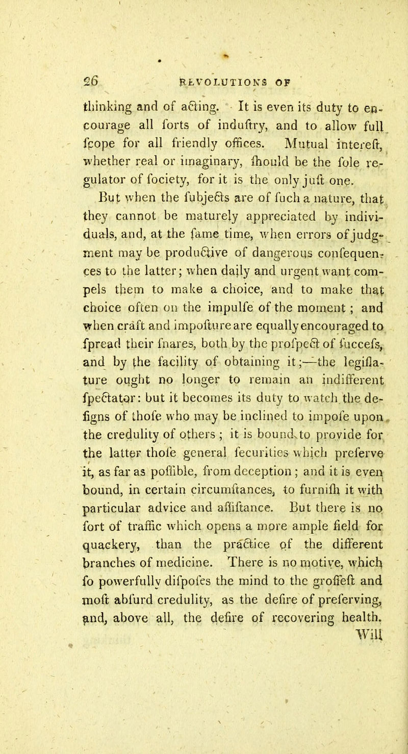 thinking and of afting. It is even its duty to en- courage all forts of induftry, and to allow full fpope for all friendly offices. Mutual intereft, whether real or imaginary, Ihould be the fole re- gulator of fociety, for it is the only j aft one. But when the fubjefts are of fuch a nature, that they cannot be maturely appreciated by indivi- duals, and, at the fame time, when errors of judg- ment may be productive of dangerous confequen- ces to the latter; when daily and urgent want com- pels them to make a choice, and to make that choice often on the impulfe of the moment ; and when craft and impoftureare equally encouraged to fpread their fnares, both by the profpeêl of fuccefs, and by the facility of obtaining it;—the legifla-;. ture ought no longer to remain an indifferent fpeftator: but it becomes its duty to watch, the de- figns of thofe who may be inclined to impofe upon the credulity of others ; it is boundxto provide for the latter thofe general fecurities which preferve it, as far as poflîble, from deception ; and it is even bound, in certain circumftances^ to furnifli it with particular advice and afliftance. But there is no fort of traffic which opens a mpre ample field for quackery, than the pra6lice of the different branches of medicine. There is no rniotiye, whicl^ fo powerfully difpofes the mind to the groffeft and moft abfurd credulity, as the defire of preferving, and, above all, the defire of recovering health. Will