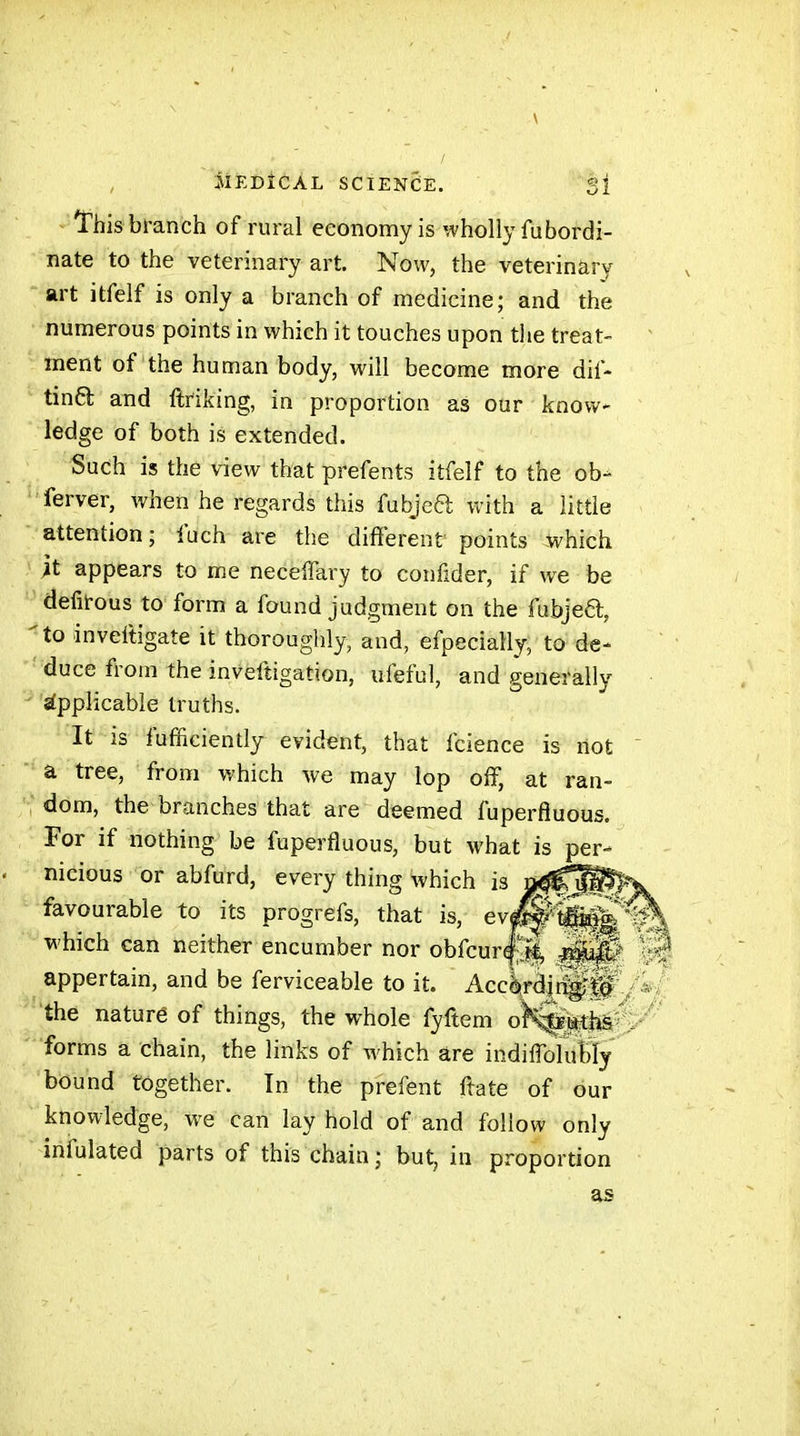 iiiEDiCÀL SCIENCE. 3î This branch of rural economy is wholly fubordi- nate to the veterinary art. Now, the veterinary art itfelf is only a branch of medicine; and the numerous points in which it touches upon tlie treat- ment of the human body, will become more dif- tinCl and ftriking, in proportion as our know- ledge of both is extended. Such is the view that prefents itfelf to the ob- ferver, when he regards this fubjea with a little attention; fuch are the different points which it appears to me necelTary to confider, if we be defit-ous to form a found judgment on the fubjed, to inveftigate it thoroughly, and, efpecially, to de- duce from the invefîigation, ufeful, and generally Applicable truths. It is fufficiently evident, that fcience is not a tree, from which we may lop off, at ran- dom, the branches that are deemed fuperfluous. For if nothing be fuperfluous, but what is per- nicious or abfurd, every thing which is favourable to its progrefs, that is, ev^-'titi^jW which eaii neither encumber nor obfcur^.ft, m4t appertain, and be ferviceable to it. AccèrdnvTJtQ the nature of things, the whole fyftem o^i*ths forms a chain, the links of which are indiffolubly bound together. In the prefent ftate of our knowledge, we can lay hold of and follow only infulated parts of this chain; but, in proportion as