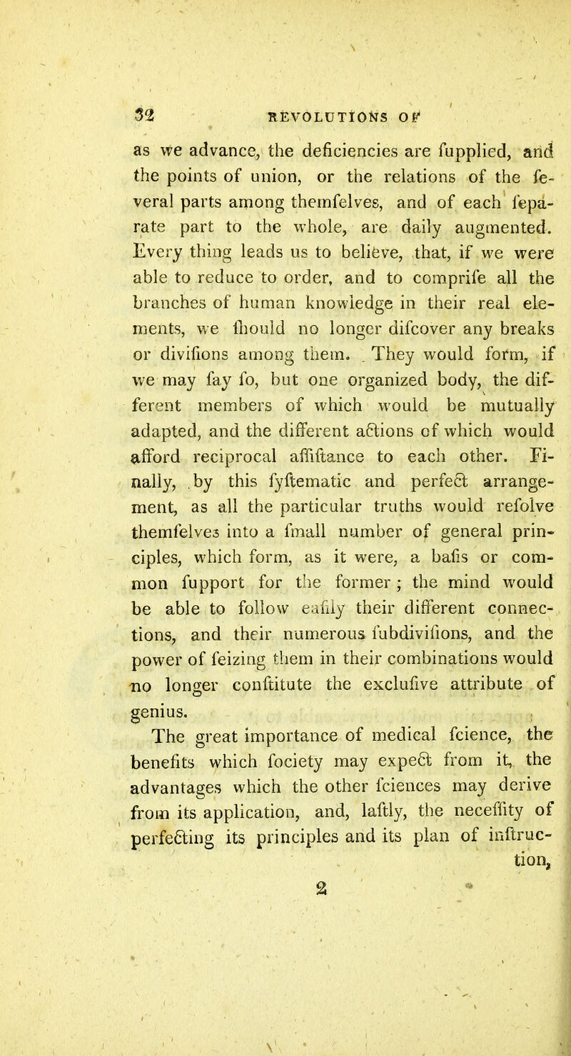 as we advance, the deficiencies are fupplied, and the points of union, or the relations of the fe- veral parts among thernfelves, and of each fepa- rate part to the whole, are daily augmented. Every thing leads us to believe, that, if we were able to reduce to order, and to coraprife all the branches of human knowledge in their real ele- ments, we fl}ould no longer difcover any breaks or divifions among them. . They would form, if i we may fay fo, but one organized body, the dif- ferent members of which would be mutually adapted, and the different aftions of which would afford reciprocal affiftance to each other. Fi- nally, by this fyftematic and perfeêl arrange- ment, as all the particular truths would refolve themfelves into a fmall number of general prin- ciples, which form, as it were, a bafis or com- mon fupport for t'le former ; the mind would be able to follow eafily their different connec- tions, and their numerous fubdivifions, and the power of feizing them in their combinations would no longer conftitute the exclufive attribute of genius. The great importance of medical fcience, the benefits which fociety may expe6l from it, the advantages which the other fciences may derive from its application, and, laftly, the neceffity of perfecting its principles and its plan of inftruc- tion, 2