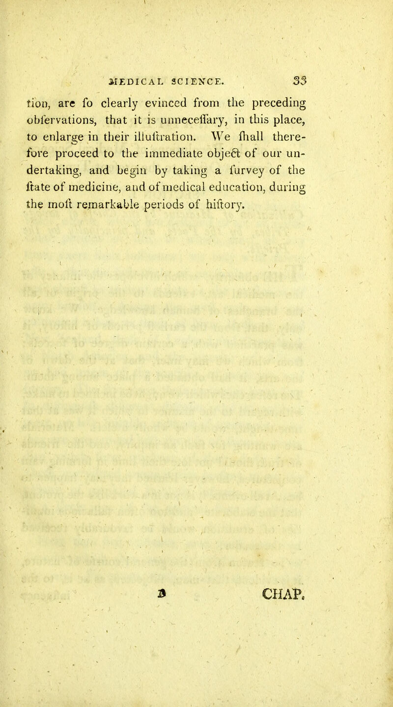 îion, are fo clearly evinced from the preceding oblervations, that it is unneceffary, in this place, to enlarge in their iliultration. We ftiall there- fore proceed to the immediate objeft of our un- dertaking, and begin by taking a furvey of the ftate of medicine, and of medical education, during the moft remarkable periods of hiftory. CHAV.