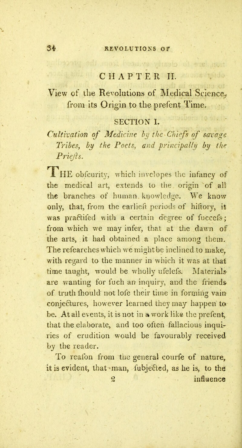 CHAPTER IL View of the Revolutions of Medical Science» from its Origin to the prefent Time. SECTION I. Cultivation of Medicine bt/ the Chiefs of savage Tribes, by the Poets, and principally by th>^ Priejîs. JL HE obfcurity, whicli inveîopes the infancy of the medical art, extends to the origin of all the branches of human, koowledgo. We know only, that, from the earlicft pcriotls of hifiory, is was praftifed with a certain degree of fuccefs-; from which we may infer, that at the dav. n of the arts, it had obtained a place among thera. The refearches which we might be inclined to make, with re<j;ard to the manner in which it was at that time taught, would be wholly ufelefs. Materials- are wanting for fueh an inquiry, and the friends- of truth fliould not lofe their time in forming vain conjectures, however learned they may happen to be. At all events, it is not in a work like the prefent, that the elaborate^ and too often fallacious inqui- ries of erudition would be favourably received by the reader. To reafon from the general courfe of nature, it is evident, that man, fubjeÊtcd, as he is, to the â influence