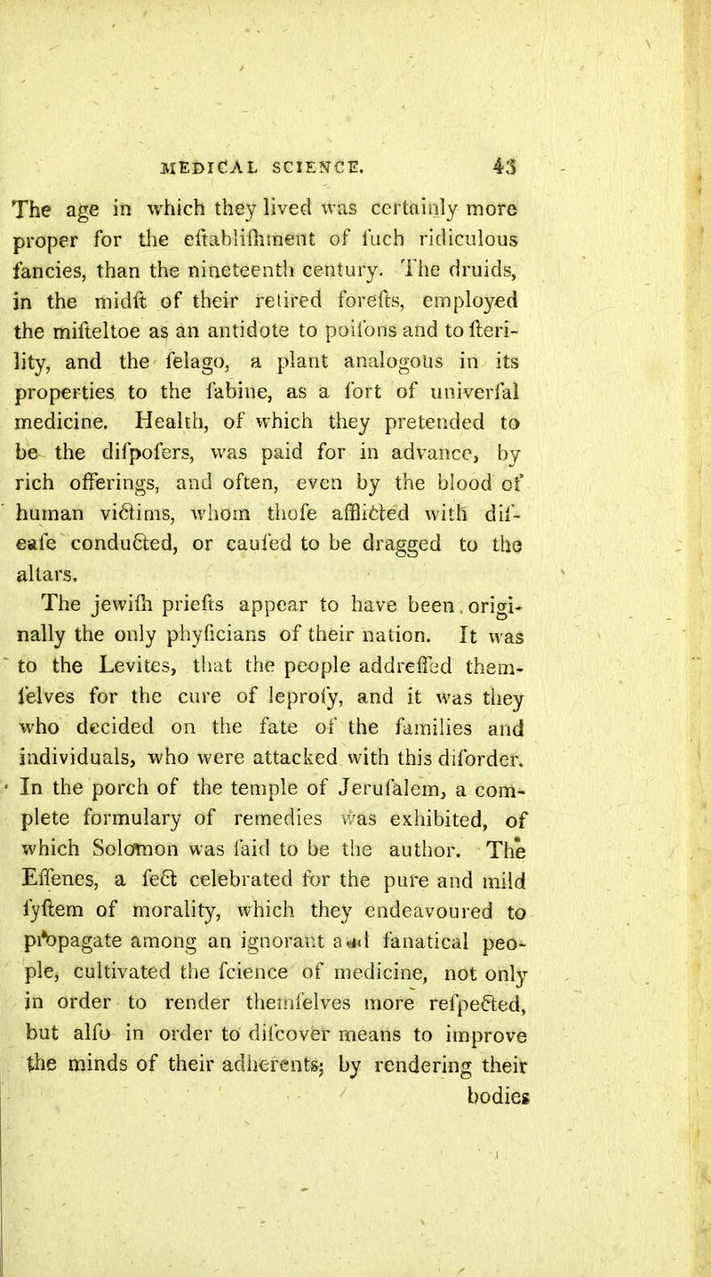 The age in which they lived was certainly more proper for die eftablifhment of I'uch ridiculous fancies, than the nineteenth century. Tlie druids, in the midft of their retired forefts, employed the mifteltoe as an antidote to poifons and to fteri- lity, and the felago, a plant analogous in its properties to the fabine, as a fort of univerfal medicine. Health, of which they pretended to be the difpofers, was paid for in advance, by rich offerings, and often, even by the blood of human vidims, whom thofe afflicted with dif- eafe conduced, or caufed to be dragged to the altars. The jewifii priefts appear to have been. origi- nally the only phyficians of their nation. It was to the Lévites, that the people addreffed them- lelves for the cure of leprofy, and it was tliey who decided on the fate of the families and individuals, who were attacked with this diforder. In the porch of the temple of Jerufalem, a com- plete formulary of remedies was exhibited, of which Solcmaon was faid to be the autlior. The ElTenes, a feôl celebrated for the pure and mild fyftem of morality, which they endeavoured to pi*bpagate among an ignorant a«Kt fanatical peo^ pie, cultivated the fcience of medicine, not only in order to render theinfelves more refpefted, but alfo in order to difcoviei means to improve the minds of their adherents^, by rendering their ■ ■ ^ bodies