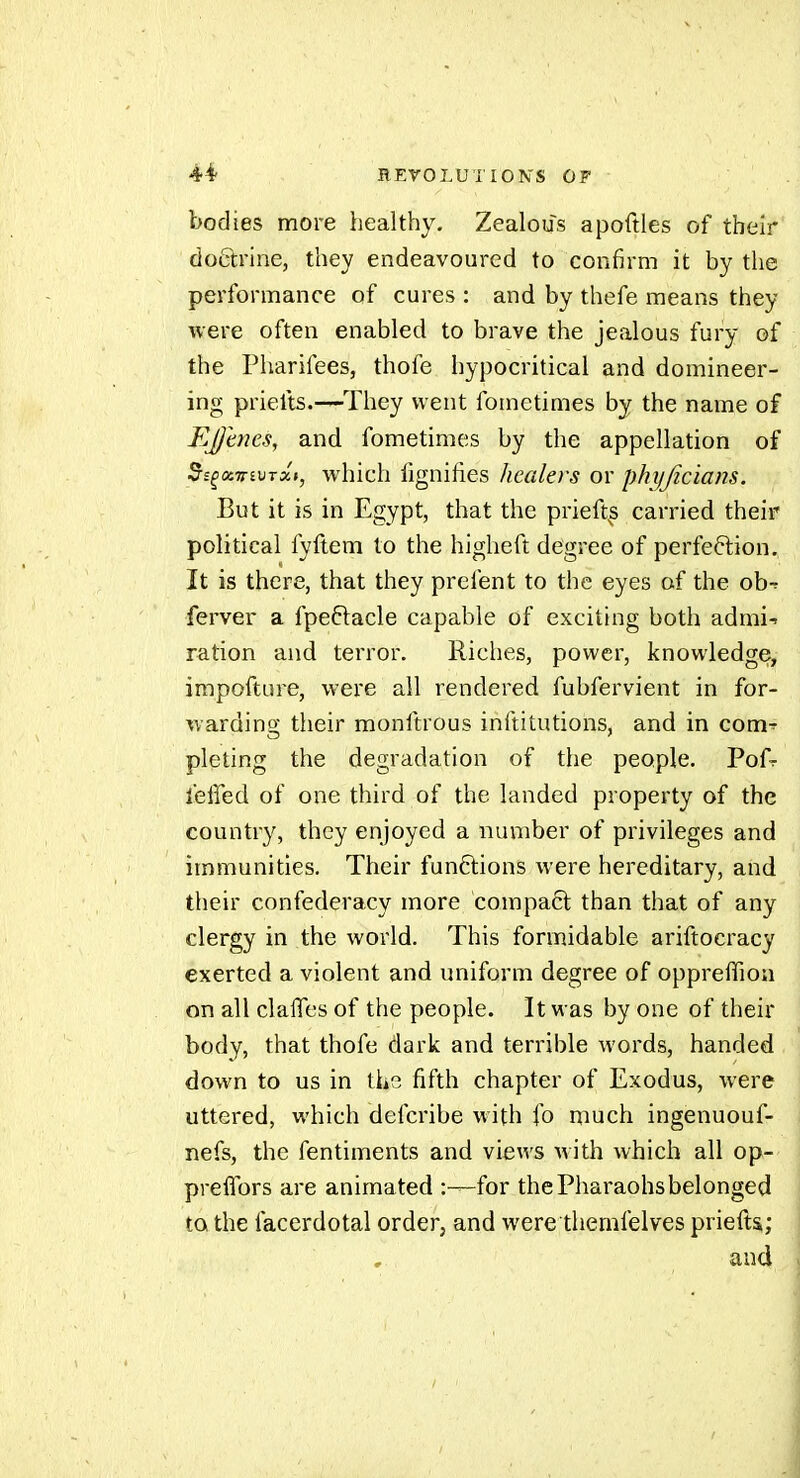 bodies more healthy. Zealous apoftles of their' doôlrine, they endeavoured to confirm it by the performance of cures : and by thefe means they were often enabled to brave the jealous fury of the Pharifees, thofe hypocritical and domineer- ing prielts.-—They went fometimes by the name of Ejjmes, and fometimes by the appellation of 5i^oi7tiVTxt, which fignifies healers or phijjicians. But it is in Egypt, that the prieft^s carried their political fyftem to the higheft degree of perfeftion. It is there, that they prefent to the eyes of the ob^ ferver a fpeftacle capable of exciting both admi-. ration and terror. Riches, power, knowledge, impofture, were all rendered fubfervient in for- warding tlieir monftrous inftitutions, and in com^ pleting the degradation of the people. Pofr leffed of one third of the landed property of the country, they enjoyed a number of privileges and immunities. Their funftions were hereditary, and their confederacy more compact than that of any clergy in the world. This formidable ariftocracy exerted a violent and uniform degree of opprefTion on all clafles of the people. It was by one of their body, that thofe dark and terrible words, handed down to us in the fifth chapter of Exodus, were uttered, which defcribe with fo much ingenuouf- nefs, the fentiments and views with which all op- prefTors are animated :—for thePharaohsbelonged to the facerdotal order, and were themfelves priefts; and I