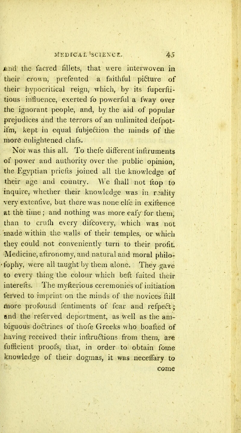 jand the facred fillets, that were interwoven in their crown, prefented a faithful picture of their hypocritical reign, which, by its fuperfti- tious influence, exerted fo powerfiil a fway over the ignorant people, and, by the aid of popular prejudices and the terrors of an unlimited defpot- ifm, kept in equal fubje&ion the minds of the more enlightened clafs. Nor was this all. To thefe different inftruments of power and authority over the public opmion, the Egyptian prielts joined all the knowledge of their age and country. We fliall not ftop to inquil-e, whether their knowledge was in raality very extenfive, but there was none elfe in exiltence at the time ; and nothing was more eafy for them, than to crufli every difcovery, which was not made within the walls of their temples, or which they could not conveniently turn to their profit. Medicine, aftronomy, and natural and moral philo- • fophy, were all taught by them alone. They gave to every thing the colour which beft fuited their interefts. The myfterious ceremonies of initiation ferved to imprint on the minds of the novices ftill tnove profound fentiments of fear and refpeft; and the referved deportment, as w-ell as the am- biguous dotStrines of thofe Greeks who boafted of having received their inftruflions from them, are fufficient proofs, that, in order to obtain fome knowledge of their dogmas, it was neceffary to come