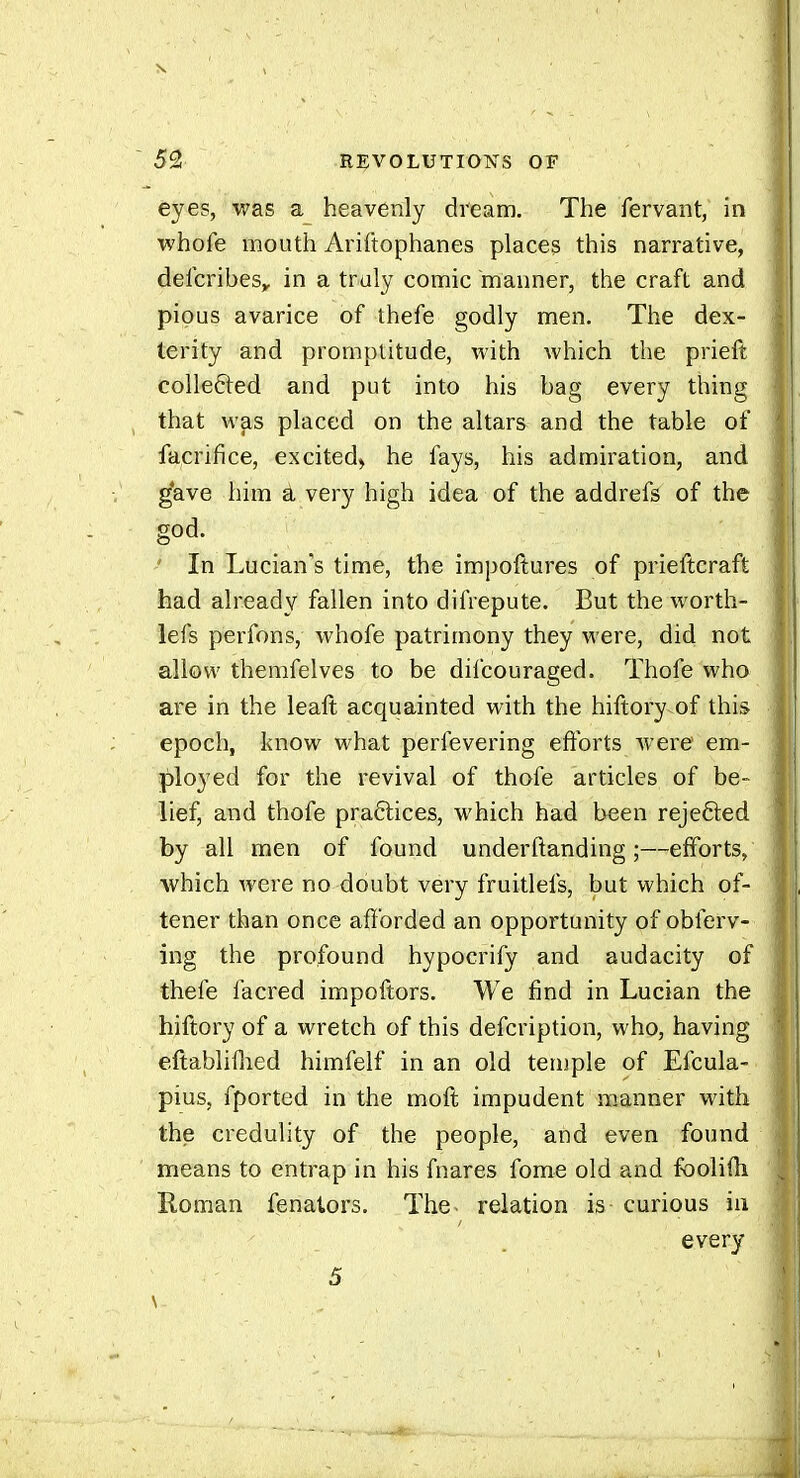 eyes, v;as a heavenly dream. The fervant, in whofe mouth Ariftophanes places this narrative, delcribes,, in a truly comic manner, the craft and pious avarice of thefe godly men. The dex- terity and promptitude, with which the prieft colleéled and put into his bag every thing that was placed on the altars and the table of facrifice, excited, he fays, his admiration, and g'ave him a very high idea of the addrefs of the god. ' In Lucian's time, the impoftures of prieftcraft had already fallen into difrepute. But the worth- lefs perfons, whofe patrimony they were, did not allow themfelves to be difcouraged. Thofe who are in the leaft acquainted with the hiftory of this epoch, know what perfevering efforts were em- ployed for the revival of thofe articles of be- lief, and thofe pra6lices, which had been rejefted by all men of found underftanding ;—efforts, which were no doubt very fruitlefs, but which of- tener than once afforded an opportunity of obferv- ing the profound hypocrify and audacity of thefe facred impoftors. We find in Lucian the hiftory of a wretch of this defcription, who, having eftabliflied himfelf in an old teniple of Efcula- pius, fported in the moft impudent m.anner with the credulity of the people, and even found means to entrap in his fnares fome old and fbolifti Roman fenators. The relation is curious ia every 5