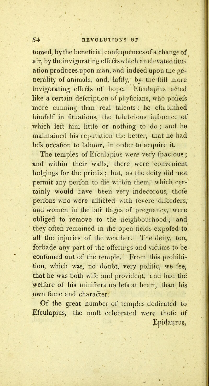 tomed, by the beneficial confequences of a change of air, b}' the invigorating efFeêls which an elevated fitu- ation produces upon man, and indeed upon the ge- nerality of animals, and, laftl}^, by the ftill more invigorating efFeéls of hope. Efculapius aéted like a certain defcription of phyficians, who poffefs more cunning than real talents : he eltablilhed himfelf in fituations, the falubrious influence of which left him little or nothing to do ; and he maintained his reputation the better, that he had iefs occafion to labour, in order to acquire it. The temples of Efculapius were very fpacious ; and within their walls, there were convenient lodgings for the priefts ; but, as the deity did not permit any perfon to die within them, which cer- tainly would have been very indecorous, thofe perfons who were affliél^ed with fevere diforders, and women in the laft ftages of pregnancy, were obliged to remove to the neighbourhood ; and they often remained in the open fields expofed to all the injuries of the weather. The deity, too, forbade any part of the offerings and vidims to be GOnfumed out of the temple. From this pi ohibi- tion, which was, no doubt, very politic, we fee, that he was both wile and provider>t, and had the welfare of his minifters no lefs at heart, than his own fame and character. Of the great number of temples dedicated to jEfculapius, the raoft celebrated were thofe of Epidaurus,