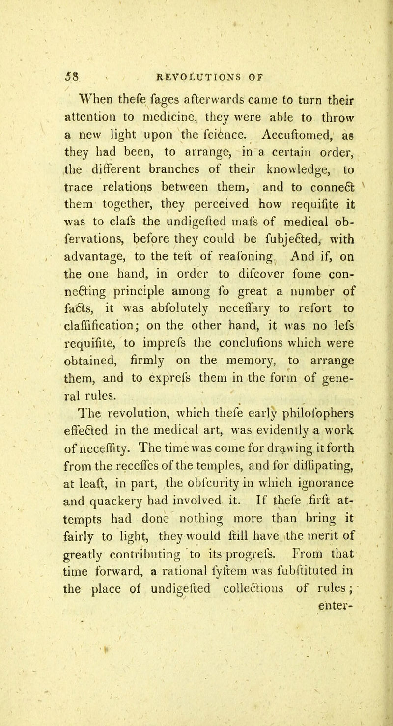 When thefe fages afterwards came to turn their attention to medicine, they were able to throw a new light upon the fciènce. Accuftomed, as they had been, to arrange, in a certain order, ,ihe different branches of their knowledge, to trace relatioqs between them, and to conneQ; them together, they perceived how requifite it was to clafs the undigefted mafs of medical ob- fervations, before they could be fubjefted, with advantage, to the teft of reafoning. And if, on the one hand, in order to difcover fome con- necting principle among fo great a number of faéls, it was abfolutely neceffary to refort to claffification; on the other hand, it was no lefs iequifite, to imprefs the conclufions which were obtained, firmly on the memory, to arrange them, and to exprefs them in the form of gene- ral rules. The revolution, which thefe early philofophers effected in the medical art, was evidenily a work of neceffity. The time was come for drawing it forth from the recelfes of the temples, and for dillipating, at leaft, in part, the obfcurity in which ignorance and quackery had involved it. If thefe firft at- tempts had done nothing more than bring it fairly to light, they would ftill have the merit of greatly contributing to its progrefs. From that time forward, a rational fyftem was fubftituted in the place of undigefted collections of rules ; enter-