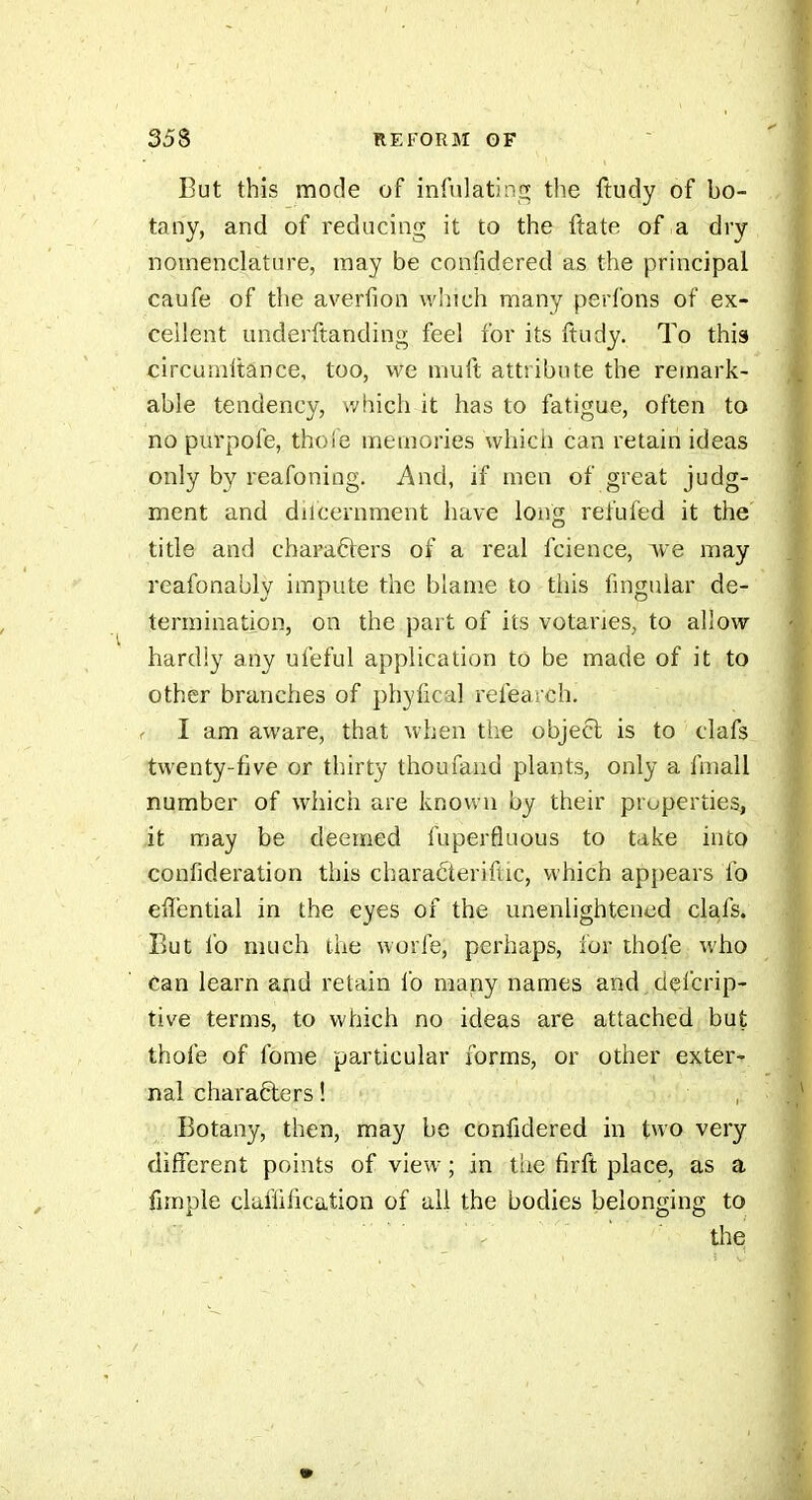 But this mode of infulatin;^ the ftudy of bo- tany, and of reducing it to the ftate of a dry nomenclature, may be confidered as the principal caufe of the averiion which many perlons of ex- cellent underftanding feel for its ftudy. To this circumftânce, too, we muft attribute the remark- able tendency, which it has to fatigue, often to no purpofe, thoie memories which can retain ideas only by reafoning. And, if men of great judg- ment and diicernment have long refufed it the title and characters of a real fcience, Ave may reafonably impute the blame to this finguiar de- termination, on the part of its votaries, to allow hardly any ufeful application to be made of it to other branches of phyfical refearch. I am aware, that when the object is to clafs twenty-five or thirty thoufand plants, only a fmall number of which are known by their properties, it may be deemed fuperfluous to take into confideration this characteriftic, which appears lb effential in the eyes of the unenlightened clafs. But ib much the worfe, perhaps, for thofe who Can learn and retain lb many names and delcrip- tive terms, to which no ideas are attached but thofe of fome particular forms, or other exter- nal characters ! Botany, then, may be confidered in two very different points of view- ; in the firft place, as a fimple claifification of all the bodies belonging to ' tlie