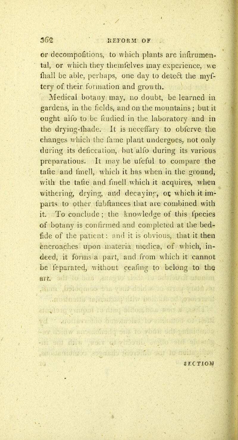 or decompofitions, to which plants are inftrumen- tal, or which tlicy themielves may experience, we lîiaîl be able, perhaps, one day to dete6l the myf- tery of, their formation and growth. Medical botany may, no doubt, be learned in gardens, in the fields, and on the mountains ; but it ought alfo to be fcudied in the laboratory and in the drying-fhade. It is neceffary to obferve the changes which the fame plant undergoes, not only daring its deficcation, but alfo durino; its various preparations. It mtiy be ufeful to compare the tafte and fmell, which it has when in the ground, with the tafte and fmell which it acquires, when withering, drying, and decayinr, oc which it im- parts to other fubftances that are combined with it. To conclude ; the knowledge of this fpecies of botany is confirmed and completed at the bed- fide of the patient : and it is obvious, that it then encroaches upon materia medica, of which, in- deed, it forms a part, and from which it cannot be feparated, without ceafing to belong to the art S EC TIG*}