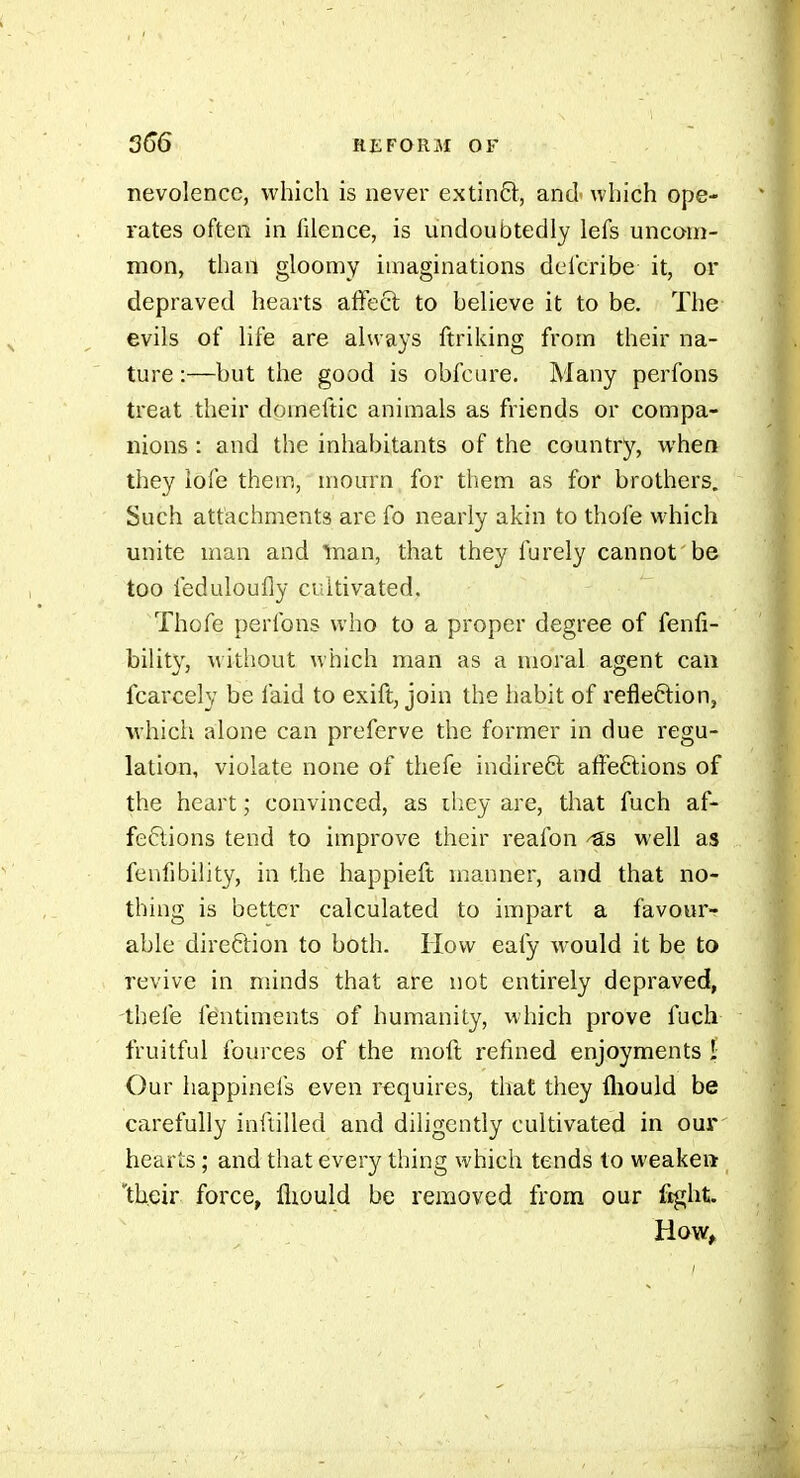 nevolencc, which is never extinO;, and- which ope- rates often in filence, is undoubtedly lefs uncom- mon, than gloomy imaginations del'cribe it, or depraved hearts affect to beUeve it to be. The evils of life are always ftriking from their na- ture :—but the good is obfcure. Many perfons treat their domeftic animals as friends or compa- nions : and the inhabitants of the country, when they lofe them, mourn for them as for brothers. Such attachments are fo nearly akin to thole which unite man and Inan, that they furely cannot'be too feduloufiy cultivated. Thofe perfons who to a proper degree of fenfi- bilit}', without which man as a moral agent can fcarcely be laid to exift, join the habit of refleftion, ■which alone can preferve the former in due regu- lation, violate none of thefe indireQ; affeftions of the heart ; convinced, as ihey are, that fuch af- fections tend to improve their reafon well as fenfibility, in the happieft n^ianner, and that no- thing is better calculated to impart a favour- able direftion to both. How eafy would it be to revive in minds that are not entirely depraved, thefe fentiments of humanity, which prove fuch fruitful fources of the moft refined enjoyments 1 Our happinefs even requires, that they fliould be carefully inllilled and diligently cultivated in our hearts ; and that every thing which tends to weaken 'their force, lliould be removed from our ftght. How>