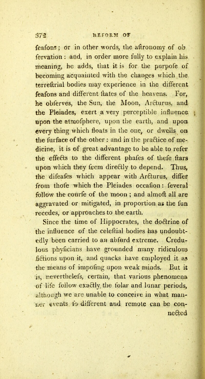 feafons ; or in other words, the aftronomy of ob lervation : and, in order more fully to explain his meaning, he adds, that it is for the purpofe of becoming acquainted with the changes which the terreftrial bodies may experience in the different feafons and different ftates of the heavens. For, he obferves, the Sun, the Moon, Arclurus, and the Pleiades, exert a very perceptible infîuence- «pon the atraofphere, upon the earth, and upon every thing which floats in the one, or dwells on the furface of the other : and in the practice of me- dicine, it is of great advantage to be able to refer the effefts to the different phafes of thefe ftars upon which they feem direftly to depend. Thus, the difeafes which appear with Arfturus, diffef from thofe which the Pleiades occafion : feveral follow the com'fe of the moon ; and almoft all are aggravated or mitigated, in proportion as the fun recedes, or approaches to the earth. Since the time of Hippocrates, the do6lrine of the influence of the celeftial bodies has undoubt- edly been carried to an abfurd extreme. Credu- lous phyficians have grounded many ridiculous fiêtions upon it, and quacks have employed it as the means of impofing upon vveak minds. But it is, r.everthelefs, certain, that various phenomer^a of life follow exactly, the folar and lunar periods, although we are unable to conceive in what man- ner events fo different and remote can be con- neâ:ed