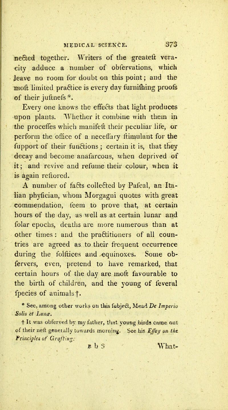 neêted together. Writers of the greateft vera- city adduce a number of obfervations, which Jeave no room for doubt on this point ; and the moft limited pra6tice is every day furniftiing proofs of their juftnefs *. Every one knows the effefts that light produces upon plants. Whether it combine with them in the proceffes which manifeft their peculiar life, or perform the office of a necefi'ary ftimulant for the fupport of their funftions ; certain it is, that they decay and become anafarcous, when deprived of it ; and revive and refume their colour, when it is again reftored. A number of fafts colle6led by Pafcal, an Ita- lian phyfician, whom Morgagni quotes with great commendation, feem to prove that, at certain hours of the day, as well as at certain lunar and folar epochs, deaths are more nunierous than at other times : and the practitioners of all coun- tries are agreed as to their frequent occurrence during the folftices and ^equinoxes. Some ob- fervers, even, pretend to have remarked, that certain hours of the day are moft favourable to the birth of children, and the young of feveral fpecies of animals |. * See, among other works on this fubjeft, Mead De Impei io Solis et Lïtiiip. t It was obferved by my father, tiuit young birds came out of their neft generally towards morning. See his Ejaj/ on the Frinciples of Grafting. £ b 3 What