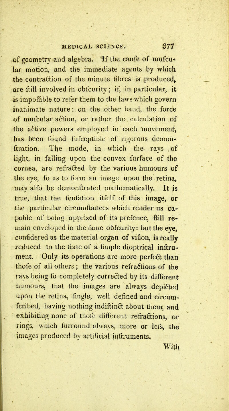 of geometry and algebra. If the caufe of mufcu* iar motion, and the immediate agents by which the contraÊlion of the minute fibres is produced, are ftill involved in obfcurity ; if, in particular, it is impoflible to refer them to the laws which govern inanimate nature : on the other hand, the force of mufcular a6lion, or rather the calculation of the a6live powers employed in each movement, has been found fulceptible of rigorous demon- ftration. The mode, in which the rays of light, in falling upon the convex furface of the cornea, are refracted by the various humours of the eye, fo as to form an image upon the retina, may alfo be demonftrated mathematically. It is true, that the fçnfation itfclf of this image, or the particular circumftances which render us ca- pable of being apprized of its prefence, ftill re- main enveloped in the fame obfcurity: but the eye, conlidered as the material organ of vifion, is really reduced to the ftate of a fimple dioptrical inftru- ment. Only its operations are more perfect than thofe of all others ; the various refra6lions of the rays being fo completely correfted by its different humours, that the images are always depifted upon the retina, fmgle, well defined and circum- fcribed, having nothing indiftinft about them, and exhibiting none of thofe different refraftions, or rings, which furround always, more or lefs, the images produced by artificial inftruments,