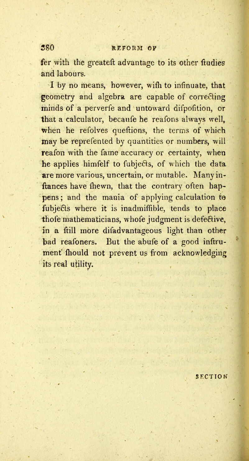 fer with the greateft advantage to its other ftadies and labours. I by no nrïeans, however, wifli to infmuate, that geometry and algebra are capable of correcting minds of a perverfe and untoward difpofitiôn, or that a calculator, becaufe he reafons always well, when he refolves queftions, the terms of which may be reprefented by quantities or numbers, will reafon with the fame accuracy or certainty, when he applies himfelf to fubjeôts, of which the data are more various, uncertain, or mutable. Many in- ftances have ihewn, that the contrary often hap- pens; and the mania of applying calculation to fubjecls where it is inadmiffible, tends to place thofe mathematicians, whofe judgment is defective, jn a ftill more difadvantageous light than other bad reafoners. But the abufe of a good inftru- ment' fhould not prevent us from acknowledging its real utility. SECTION