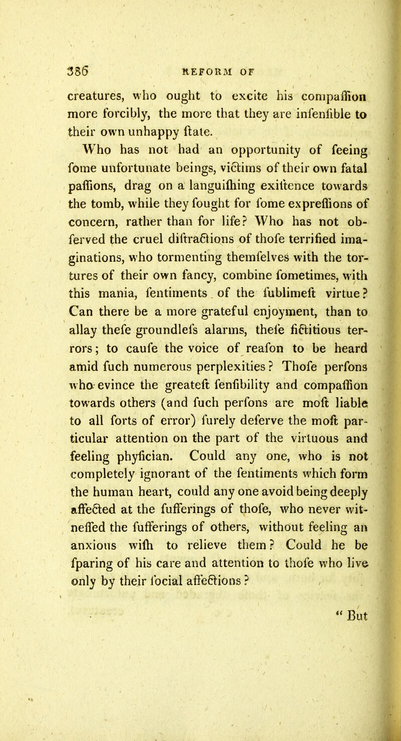 creatures, who ought to excite his conipaffion more forcibly, the more that they are infenlible to their own unhappy ftate. Who has not had an opportunity of feeing fome unfortunate beings, victims of their own fatal paffions, drag on a languifliing exiltence towards the tomb, while they fought for fome expreffions of concern, rather than for life? Who has not ob- ferved the cruel diftraftions of thofe terrified ima- ginations, who tormenting themfelves with the tor- tures of their own fancy, combine fometimes, w ith this mania, fentiments of the fublimeft virtue ? Can there be a more grateful enjoyment, than to allay thefe groundlefs alarms, thefe fiftitious ter- rors; to caufe the voice of reafon to be heard amid fuch numerous perplexities ? Thofe perfons wha evince the greateft fenfibility and companion towards others (and fuch perfons are moft liable to all forts of error) furely deferve the moft par- ticular attention on the part of the virtuous and feeling phyfician. Could any one, who is not completely ignorant of the fentiments which form the human heart, could any one avoid being deeply affected at the fufFerings of thofe, who never wit- nefled the fufFerings of others, without feeling an anxious wilh to relieve them ? Could he be fparing of his care and attention to thofe who live only by their focial afieftions ?  But