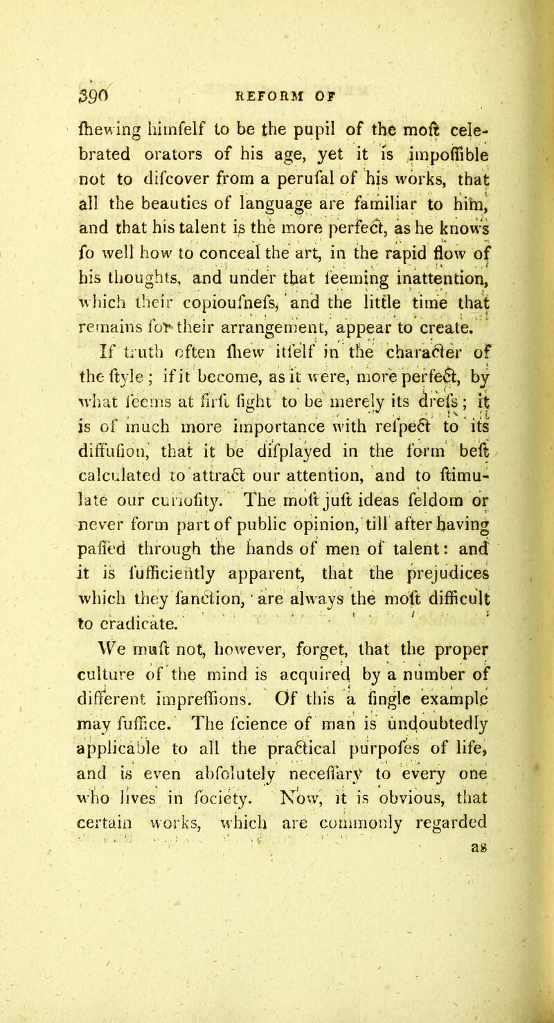 ftiewing liimfelf to be the pupil of the moft cele- brated orators of his age, yet it is hnpoflible not to (lil'cover from a perufal of his works, that all the beauties of language are familiar to hirn, and that his talent i^ the more perfeét, as he knows fo well how to conceal the art, in the rapid flow of his thoughts, and under that i'eeming inattention, which their copioufnefs, and the little time that remains fo^ their arrangement, appear to create. If truth often lliew itfelf in the chara(^er of theftyle; if it become, as it were, more perfect, by uhat leems at firft fight to be merely its drefs ; it is of much more importance with refpeét to its' diffufiou, that it be difplayed in the form beft calculated to attract our attention, and to ftimu- late our curiofity. The molt juft ideas feldom or never form part of public opinion, till after having pafled thi'ough the hands of men of talent : and it is fufficiently apparent, that the prejudices which they fanclion, are always the moft difficult to ciadicate. We miaft not, however, forget, that the proper culture of tlie mind is acquired by a number of different impreffions. Of this a fingle example may fuffice. The fcience of man is iindoubtedly applicable to all the practical purpofes of life, and is even abfolutely neceflary to every one M-bo lives in fociety. Now, it is obvious, that certain works, which are commonly regarded as