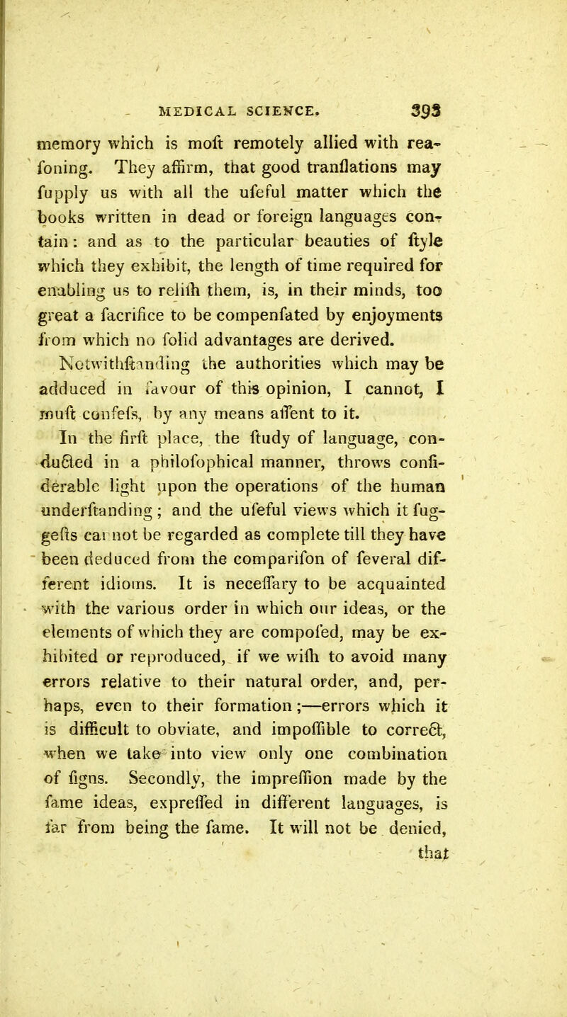 memory which is moft remotely allied with rea- Ibning, They affirm, that good tranflations may fupply us with all the ufeful matter which the books written in dead or foreign languages conr tain : and as to the particular beauties of Ityle which they exhibit, the length of time required for enabling us to relilb them, is, in their minds, too great a facrifice to be compenfated by enjoyments from which no folid advantages are derived. Notwithftmding the authorities which may be adduced in idvour of this opinion, I cannot, I muft confefs, by any means alTent to it. In the firft place, the ftudy of language, con- duôled in a philolbphical manner, throws confi- derablc light upon the operations of the human underftanding ; and the ufeful views which it fug- gefts cai not be regarded as complete till they have been deduced from the comparifon of feveral dif- ferent idioms. It is neceflary to be acquainted with the various order in which our ideas, or the elements of which they are compofed, may be ex- hibited or reproduced, if we wifh to avoid many errors relative to their natural order, and, per- haps, even to their formation ;—errors which it is difficult to obviate, and impoffible to correêl, M'hen we take into view only one combination of figns. Secondly, the impreffion made by the fame ideas, exprefled in different languages, is far from being the fame. It will not be denied, that