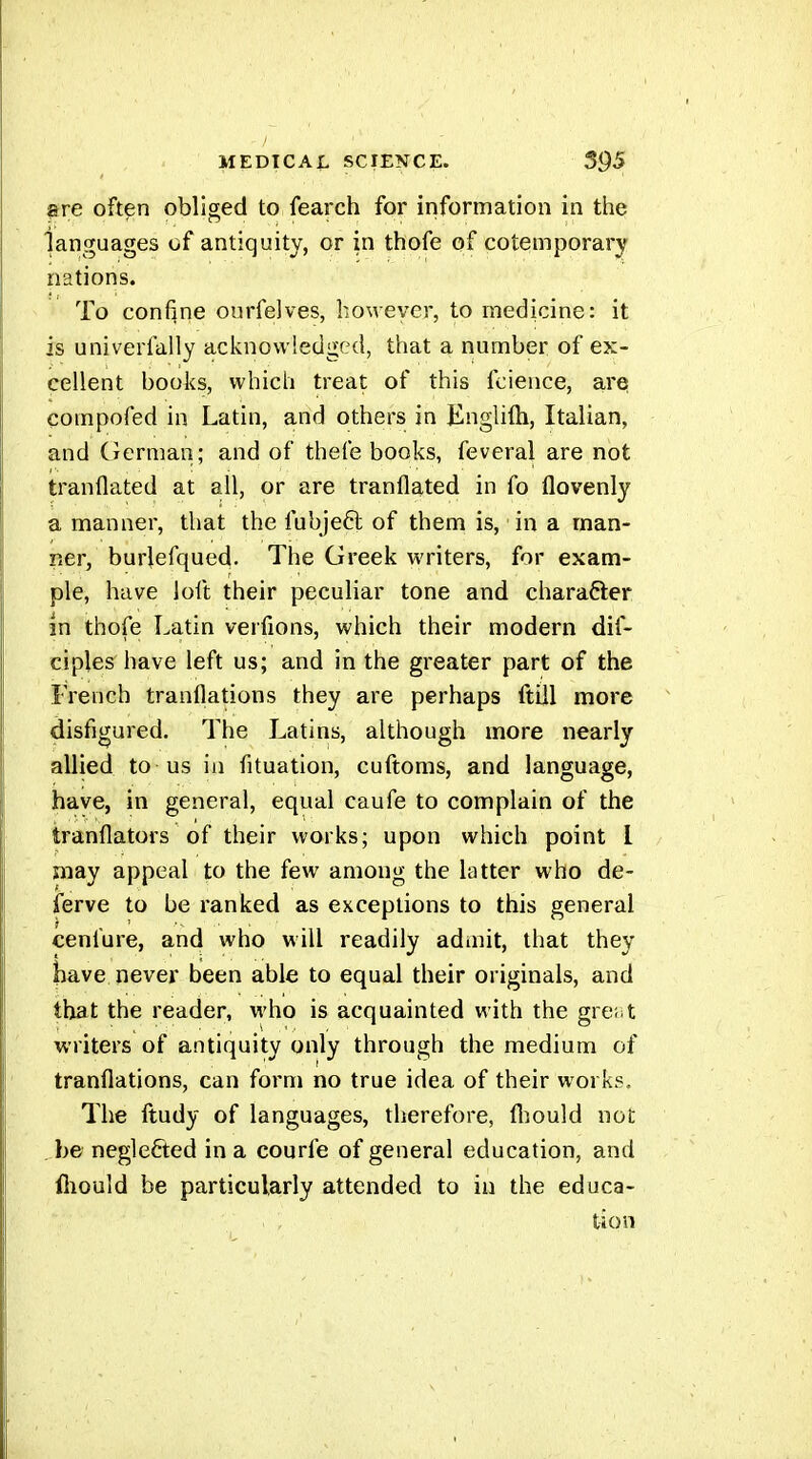 are often obliged to fearch for information in the languages of antiquity, or in thofe of cotemporary nations. To confine ourfelves, however, to medicine: it is univerfally acknowledged, that a number of ex- cellent books, which treat of this fcience, are compofed in Latin, and others in Englilh, Italian, and German; and of thefe books, feveral are not tranflated at all, or are tranflated in fo flovenly a manner, that the fubjeft of them is, in a man- ner, burlefqued. The Greek writers, for exam- ple, have loft their peculiar tone and character in thofe Latin verfions, which their modern dif- ciples'have left us; and in the greater part of the French tranflations they are perhaps ftill more disfigured. The Latins, although more nearly allied to us in fituation, cuftoms, and language, have, in general, equal caufe to complain of the tranflators of their works; upon which point I may appeal to the few among the latter who de- ierve to be ranked as exceptions to this general cenfure, and who will readily admit, that they have never been able to equal their originals, and that the reader, who is acquainted with the gre.it writers of antiquity only through the medium of tranflations, can form no true idea of their works. The ftudy of languages, therefore, flîould not . be neglefted in a courfe of general education, and iliould be particularly attended to in the educa- tion