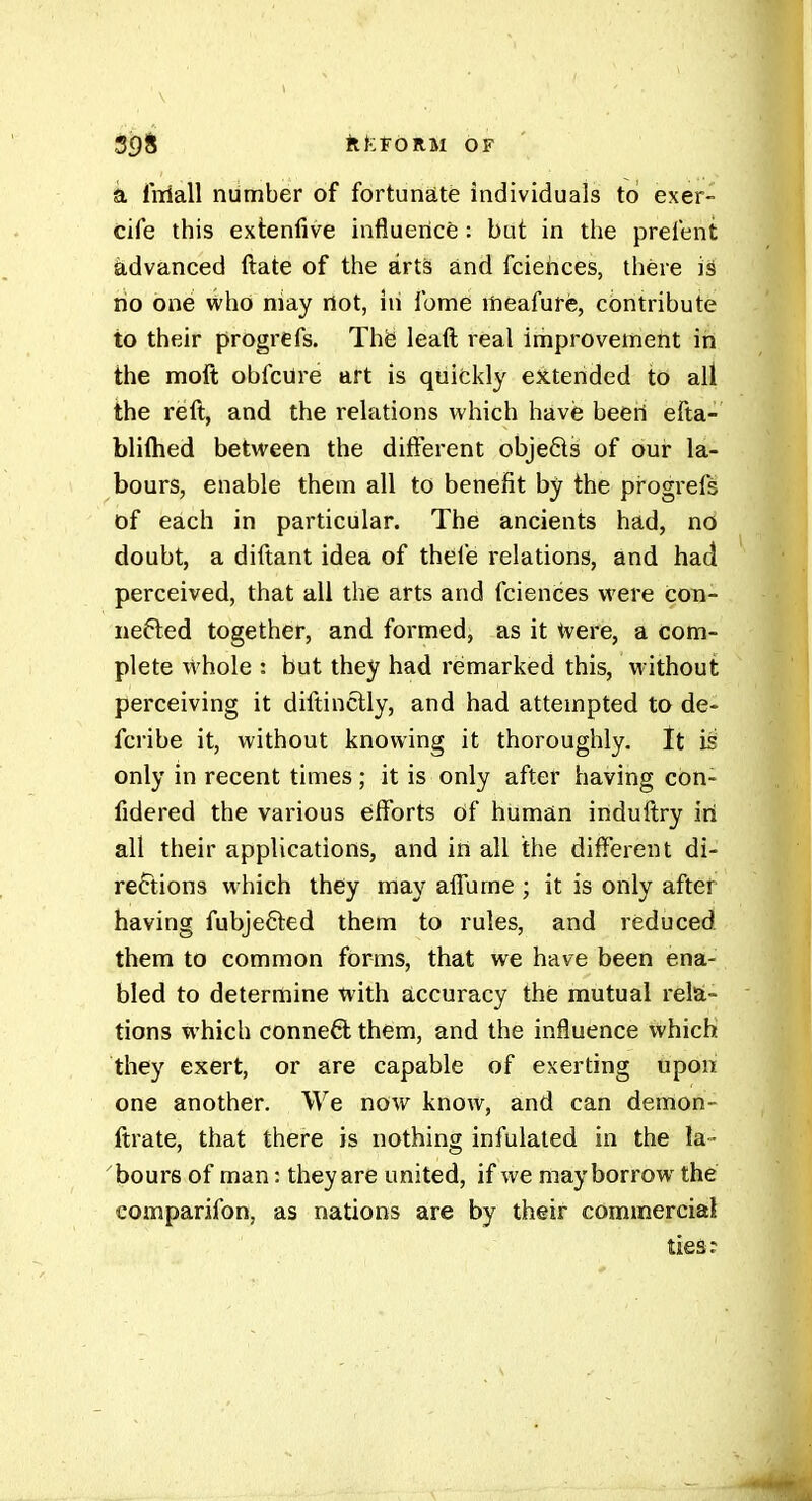 5f)8 ilfeFÔRM OF ' a liTiall number of fortunate individuals to exer- cife this extenlive influence : but in tlie prefent advanced ftate of the arts and fciehces, there is no one who niay not, in Tome meafure, contribute to their progrefs. Thë leatl real improvement in the moft obfcure art is quickly extended to all the reft, and the relations which have beeii efta- bliftied between the different objefls of our la- bours, enable them all to benefit by the progrefs of each in particular. The ancients had, no doubt, a diftant idea of thefe relations, and had perceived, that all the arts and fciences were con- nefled together, and formed, as it tvere, a com- plete whole : but they had remarked this, without perceiving it diftinclly, and had attempted to de- fcribe it, without knowing it thoroughly. It is only in recent times ; it is only after having con- fidered the various eifforts Of human induftry iri all their applications, and in all the different di- rections which they may affume ; it is only after having fubjefted them to rules, and reduced them to common forms, that we have been ena- bled to determine with accuracy thé mutual res- tions which conne6l them, and the influence which they exert, or are capable of exerting upon one another. We now know, and can demon- ftrate, that there is nothing infulaled in the la - bours of man : they are united, if we may borrow the comparifon, as nations are by their commercial ties;