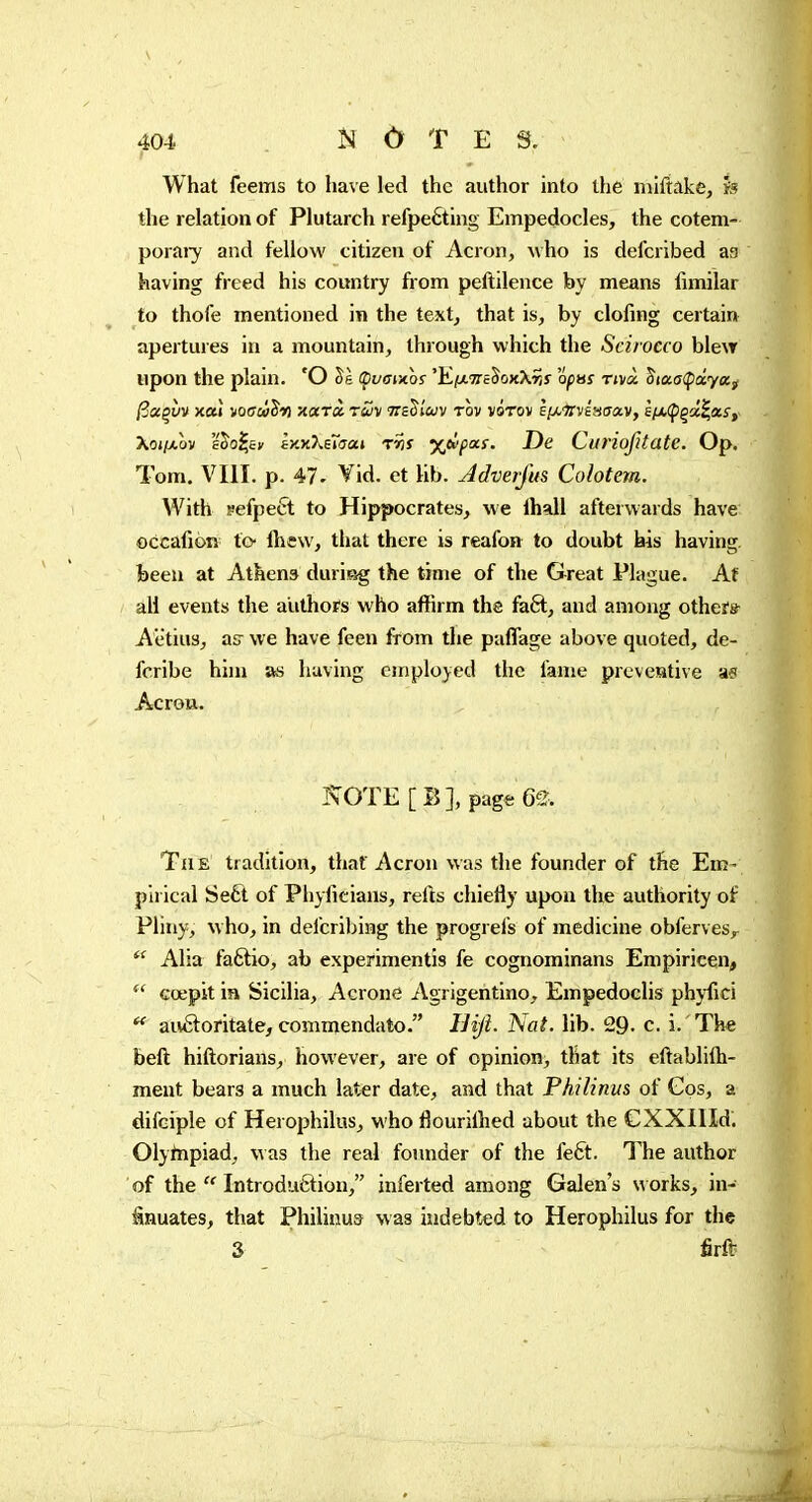 I What feems to have led the author into the miftakCj h the relation of Plutarch refpeéting Empedocles, the cotem- poraiy and fellow citizen of Acron, who is defcribed as having freed his country from peftilence by means iimilar to thofe mentioned in the textj that is, by clofing certain apertures in a mountain, through which the Scirocco blew upon the plain. 'O Se Çvaix.os 'Kixvc^oKXrit opus rivà, Sfafffptaéya^ /3«çyv xaî votrwJm xatà. ruv TraS/wv tov vÔtov È/xirvisirav, sfÀ,(pqci^aiSf' Xoiixov s^o^cii â>iK7^e7aat rris %ù>pocs. De Ciiriofitate. Op. Tom. VIII. p. 47. Vid. et lib. Jdveifus Colotem. With pefpeft to Hippocrates, we lhall afterwards have occafion to- Ihew, that there is reafon to doubt his having. Been at Athena during the time of the Great Plague. Af all events the authors who affirm the faft, and among otheïs^ Aëtius, as we have feen from the paffage above quoted, de- fcribe him as having employed the fame prcveative as Acron. KOTE[B], page 62. TiiE tradition, that Acron was the founder of the Em- pirical Se6t of Phyfitians, refts chiefly upon the authority of Pliny, M ho, in defcribing the progrefs of medicine obferves,^ *^ Alia faftio, ab experimentis fe cognominans Empiricen,  cœpit in Sicilia, Aerone Agrigentino, Empedoclis phyfici ^ auâoritate, commendato. liiji. Nat. lib. 29- c. i. Th« beft hiftorians, however, are of opinion, that its eftablilh- ment bears a much later date, and that Philinus of Gos, a difciple of Herophilus, who flourilhed about the CXXIIId. Olytnpiad, was the real foimder of the feft. The author of the  Introduction, inferted among Galen's works, in- inuates, that Philinus was indebted to Herophilus for the 3 firft