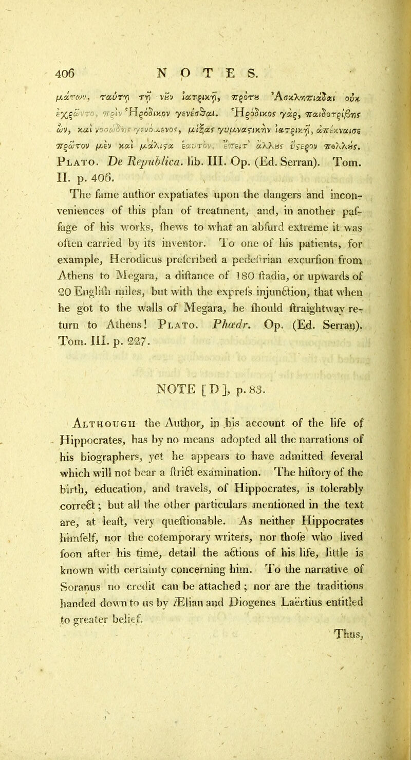 ixoircov, ro-iiXTi rv vsv îarçixy?, Traira 'AaxkiriTiscSxi ook gj(,ç(ZvTo, ?rçîv'Hço5ix,ov yevEffâ'a.J. 'Hço^ixof yàç, TraiSoTçi'/Srf 'H'çaîrov |W,£V fj:.dXt^x kavrbv, sTTeir «âXbs t'j-êçov ■^a/v.Xaf. Plato. De Republica. lib. III. Op. (Ed. Serran). Tom. II. p. 406. The fame author expatiates upon the dangers and inconr veniences of this plan of treatment, and, in another pafr fage of his Avorks, fhev.s to what an abfurd extreme it was often carried by its inventor, lb one of his patients, for example, Herodicus prefcribed a pedeftrian excurfion from Athens to Megara, a dillance of 180 ftadia, or upwards of 20 Engliih miles, but \A'ith the exprefs injunétion, that when he got to the walls of Megara^ he fhould ftraightway re- turn to Athens! Plato. Phadr. Op. (Ed. Serrai)). Tom. III. p. 227. NOTE [D], p. 83. Although the Author, ifi his account of the life of Hippocrates, has by no means adopted all the narrations of his biographers, yet he appears to have admitted feveral which will not bear a ftrift examination. The hiftory of the birth, education, and travels, of Hippocrates, is tolerably correft ; but all the other particulars mentioned in the text are, at leaft, very queftionable. As neither Hippocrates himfelf, nor the cotemporary w riters, nor thofe who lived foon after his time, detail the actions of his life, little is known with certainty concerning him. To the narrative of Soranus no credit can be attached ; nor ai-e the traditions handed down to us by iElian and I)iogenes Laertius entitled to greater belief. Thus,