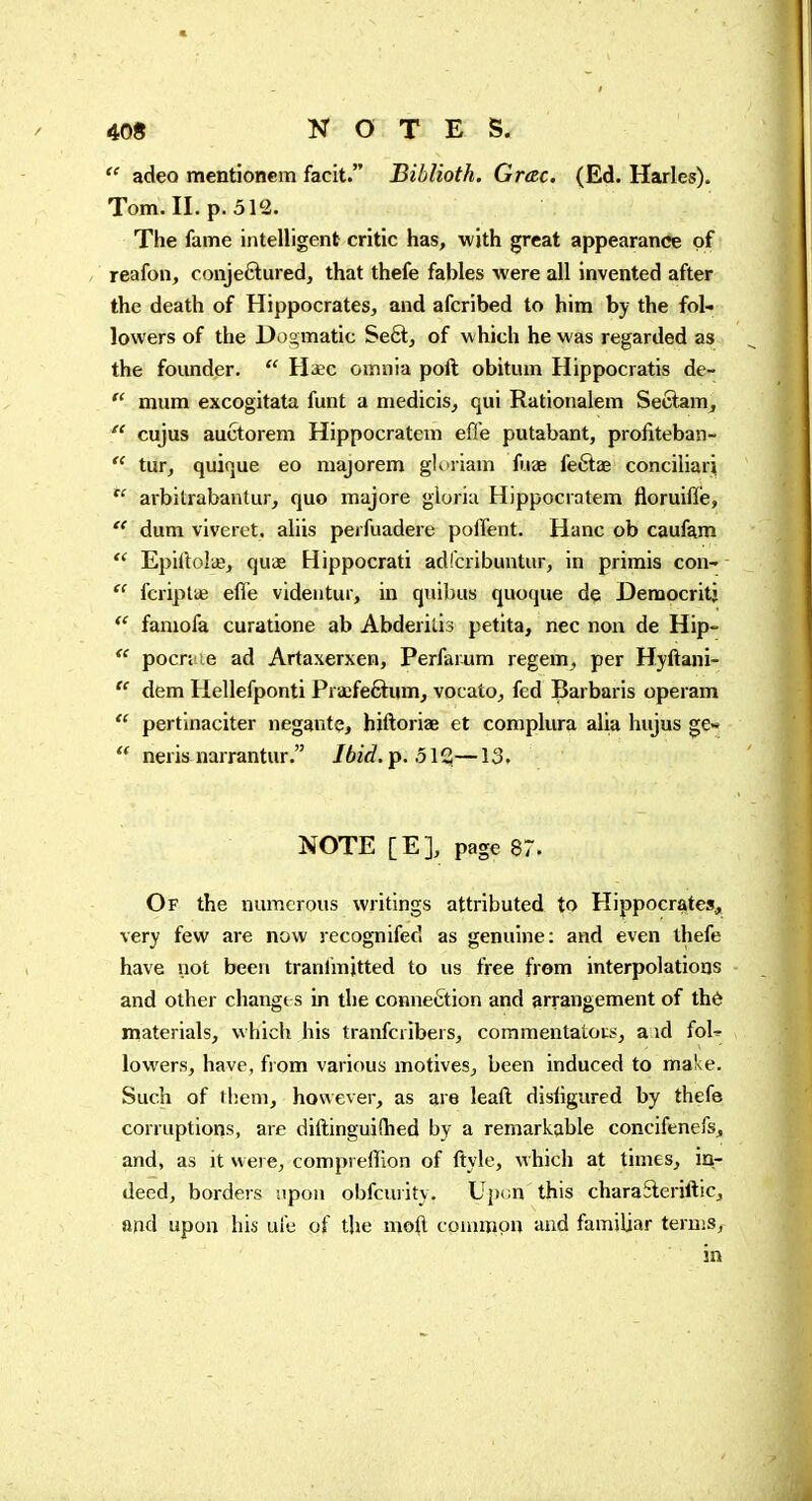  adeo mentionem facit. Biblioth. Grac. (Ed. Harles). Tom. II. p. 512. The fame intelligent critic has, with great appearance of reafon, conjeftured, that thefe fables were all invented after the death of Hippocrates, and afcribed to him by the fol- lowers of the Dogmatic Se6l, of which he was regarded as the founder.  Haec omnia poft obitum Hippocratis de-  mum excogitata funt a medicis, qui Rationalem Seclam,  cujus auctorem Hippocratem efl'e putabant, profiteban-  tur, quique eo majorem glt>riam fiiae feftae conciliari  arbitrabantur, quo majore gioriu Hippocratem floruifle,  dum viverct. aliis perfuadere polîent. Hanc ob caufam  EpirtoliB, quifi Hippocrati adfcribuntur, in primis con^ fcriptae effe videutur, in quibus quoque de Democritj famofa curatione ab Abderilis petita, nec non de Hip-  pocn ie ad Artaxerxen, Perfarum regem, per Hyftani- dem Hellefponti Praefe6tum, vocato, fed Barbaris operam  pertinaciter negante, hiftoriae et complura alia hujus ge»  nerisnarrantur. Jbid.p. olQ,—13. NOTE [E], page 87. Of the numerous writings attributed to Hippocrates, very few are now recognifed as genuine: and even thefe have not been tranlmjtted to us free from interpolations and other changes in the connection and arrangement of thé materials, which his tranfcribers, commentators, a id foU lowers, have, from various motives, been induced to make. Such of them, however, as are leaft disligured by thefe corruptioris, are diftinguiftied by a remarkable concifenefs, and, as it were, compreffion of ftyle, which at times, iur deed, borders upon obfcuiity. Up* m this charaSleriftic, and upon his ul'e of the moft common and familiar terms, in