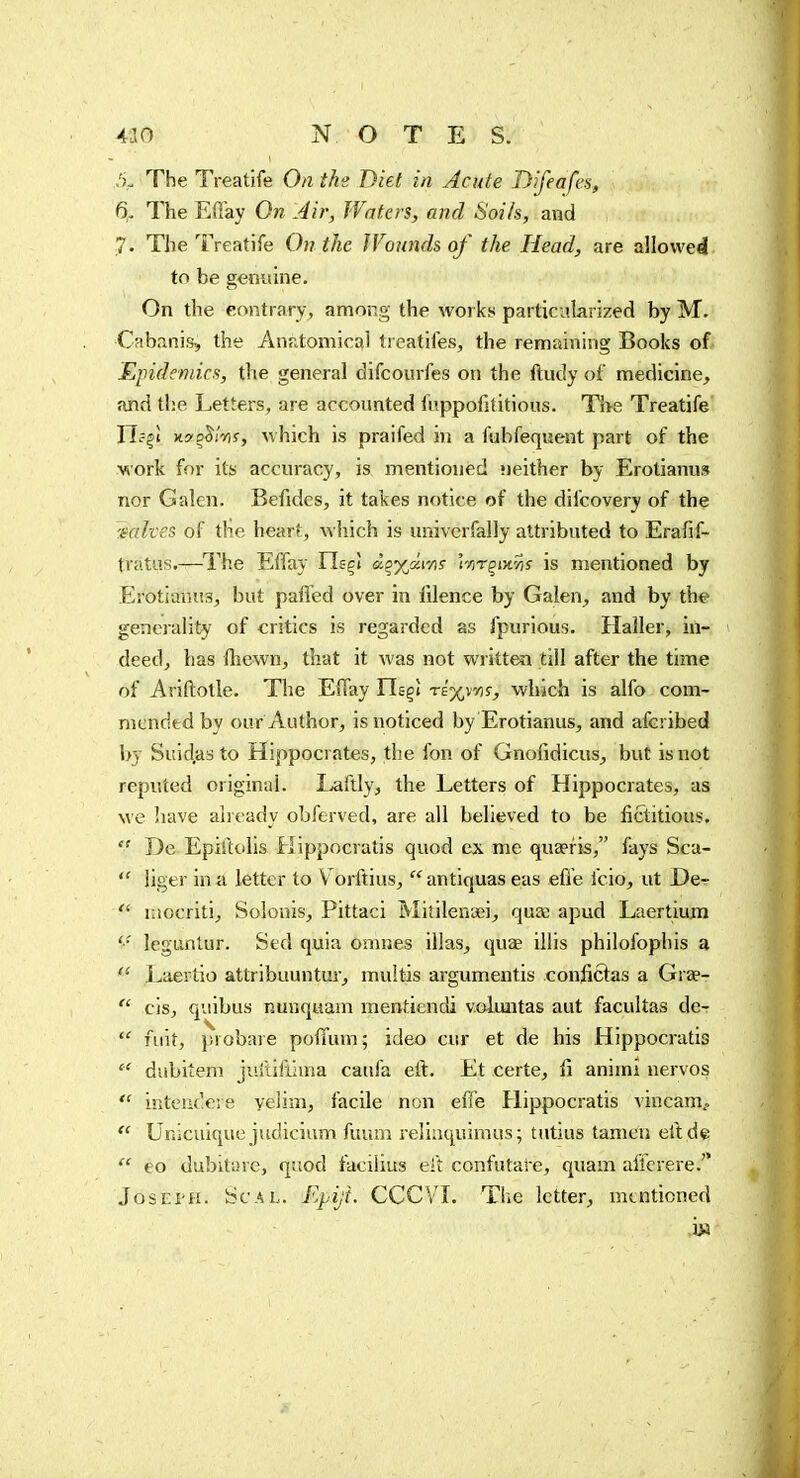 ,'),. The Treatife On the Diet in Acute Difeafes, 6,, The EOl'ay On Air, Waters, and Soils, and 7. The Treatife On the Wounds of the Head, are allowed to be genuine. On the contrary , among the works particularized by M. Cabanis, the Anr.tomical trcatiles, the remaining Books of Epidemics, the general difcourfes on the ftudy of medicine, and the Letters, are accounted fuppofititious. Tî>8 Treatife Ilffi xs'oJ/iiJ, which is praifed in a fubfeqiîent part of the work for its accuracy, is mentioned «leither by Erotianus nor Galen. Befides, it takes notice of the difcovery of the 'ialves of the heart, which is univerfally attributed to Erafif- tvatus.—^I'he Effay Ilsç» àçyjkms 'trir^iyiris is mentioned by Erotianus, but pafied over in lilence by Galen, and by the generality of critics is regarded as fpurious. Haîler, in- deed, has fhcwn, that it was not writtea till after the time of Ariftotle. The EiTay risçi te^vo^s-, which is alfo com- mended by oar Author, is noticed by Erotianus, and afcribed by Sitid,as to Hippocrates, the fon of Gnofidicus, but is not reputed original. Laftly, the Letters of Hippocrates, as we have aheady obferved, are all believed to be fictitious.  De Epiîlolis Hippocratis quod ex me quaefis, fays Sca-  liger in a letter to V orftius,  antiquas eas effe fcio, ut De-  inocriti, Solouis, Pittaci Mitilenaii, quce apud Laertium leguntur. Sed quia omnes illas, quae illis philofophis a  Laertio attribuuntur, muitis argumentis confieras a Grae-  cis, quibus nunquam mentiendi voluntas aut facultas de- fuit, jHobaie poffum; ideo cur et de his Hippocratis  diibitem juftifthna caufa eft. Et certe, û animî nervos  inteuc'.ere veiim, facile non effe Hippocratis vincam.. Unicuiquc judicium fuum reliuquimus; tutius tanien eft de  eo dubitare, quod facilius eft confutare, quam affcrere. JosEi-H. tfcAL. Epiji. CCCVT. Tlie letter, mentioned