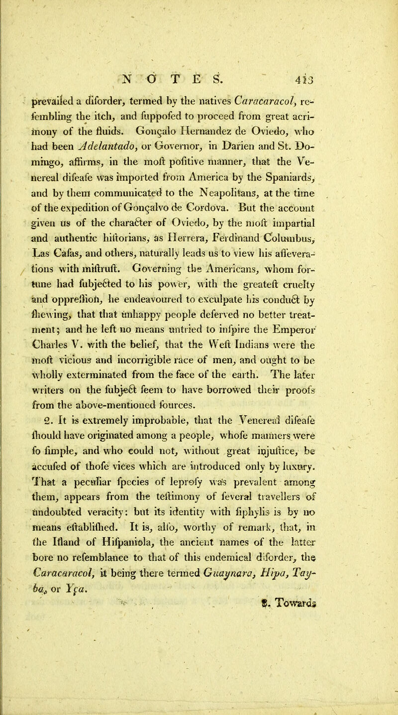 prevailed a cfiforder, termed by the natives Caracaracol, re- fcmbling the itch, and fuppofed to proceed from great acri- inony of the fluids. Gonçalo Hernandez de Oviedo, who had been Adelantado, or Governor^ in Darien and St. Do- mingo, affirms, in the moft pofitive manner, that the Ve- nereal difeafe was imported from America by the Spaniards, and by them communicated to the Neapolitans, at the time of the expedition of Gonçalvo de Cordova. But the account given us of the chara6ler of Oviedo, by the nioft impartial and authentic hiltorians, as Herrera, Feidinand Colmnbus, Las Cafas, and others, naturally leads us to view his affevera- tions with miftruft. Govefning the Americans, whom for- hme had fubjefted to his power, with the greateft cruelty and oppreiliofi, he endeavoured to exculpate his condu6l by fljewing, that that unhappy people deferved no better treat- ment; and he left no means untried to infpire the Empeior Charles V. with the behef, that the Weft Indians were the moft viclou3 and incorrigible race of men, and oiight to be wholly exterminated from the face of the earth. The later writers on the fubjeft feeni to have borrowed their proofs from the above-mentioned fources. 2. It is extremely improbable, that the Venereal difeafe fliould have originated among a people, whofe manners were fo fimple, and who could not, without great ipjuftice, be accufed of thofe vices which are introduced only by luxury. That a peculiar fpccies of leprefy wa^s prevalent among them, appears from the teftimony of feveral travellers of findoubfed veracity: but its identity with fiphylis is by no means eftablillied. It is, alio, worthy of remark, ihut, in the Iftand of Hifpaniola, the ancient names of the latter bore no refemblance to that of this endemical diforder, the Caracaracol, it being there termed Guaynaraf Hipa, Tay- ha^ or Y^a, - , _ Ç. Towards